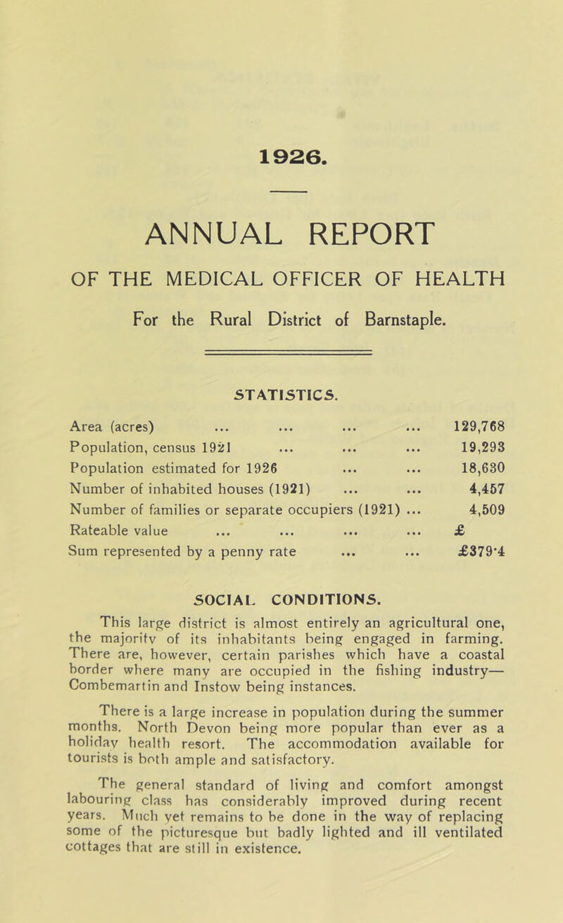 1926. ANNUAL REPORT OF THE MEDICAL OFFICER OF HEALTH For the Rural District of Barnstaple. STATISTICS. Area (acres) ... ... ... ... 129,768 Population, census 1921 ... ... ... 19,293 Population estimated for 1926 ... ... 18,630 Number of inhabited houses (1921) ... ... 4,457 Number of families or separate occupiers (1921) ... 4,509 Rateable value ... ... ... ... £ Sum represented by a penny rate ... ... £379*4 SOCIAL CONDITIONS. This large district is almost entirely an agricultural one, the majority of its inhabitants being engaged in farming. There are, however, certain parishes which have a coastal border where many are occupied in the fishing industry— Combemartin and Instovv being instances. There is a large increase in population during the summer months. North Devon being more popular than ever as a holiday health resort. The accommodation available for tourists is both ample and satisfactory. The general standard of living and comfort amongst labouring class has considerably improved during recent years. Much yet remains to be done in the way of replacing some of the picturesque but badly lighted and ill ventilated cottages that are still in existence.