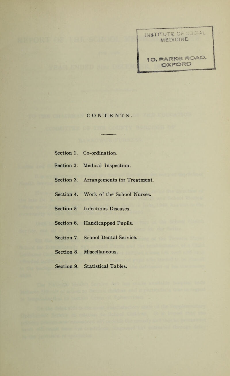 \ INSTITUTE OF uOOmu MEDICINE t O. PARKS rSOAQ OXFORD CONTENTS. Section 1. Co-ordination. Section 2. Medical Inspection. Section 3. Arrangements for Treatment. Section 4. Work of the School Nurses. Section 5 Infectious Diseases. Section 6. Handicapped Pupils. Section 7. School Dental Service. Section 8. Miscellaneous. Section 9. Statistical Tables.