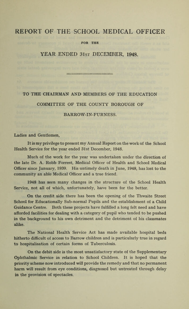 REPORT OF THE SCHOOL MEDICAL OFFICER FOR THE YEAR ENDED 31st DECEMBER, 1948. TO THE CHAIRMAN AND MEMBERS OF THE EDUCATION COMMITTEE OF THE COUNTY BOROUGH OF BARROW-IN-FURNESS. Ladies and Gentlemen, It is my privilege to present my Annual Report on the work of the School Health Service for the year ended 31st December, 1948. Much of the work for the year was undertaken under the direction of the late Dr. A. Robb Forrest, Medical Officer of Health and School Medical Officer since January, 1939. His untimely death in June, 1948, has lost to the community an able Medical Officer and a true friend. 1948 has seen many changes in the structure of the School Health Service, not all of which, unfortunately, have been for the better. On the credit side there has been the opening of the Thwaite Street School for Educationally Sub-normal Pupils and the establishment of a Child Guidance Centre. Both these projects have fulfilled a long felt need and have afforded facilities for dealing with a category of pupil who tended to be pushed in the background to his own detriment and the detriment of his classmates alike. The National Health Service Act has made available hospital beds hitherto difficult of access to Barrow children and is particularly true in regard to hospitalisation of certain forms of Tuberculosis. On the debit side is the most unsatisfactory state of the Supplementary Ophthalmic Service in relation to School Children. It is hoped that the priority scheme now introduced will provide the remedy and that no permanent harm will result from eye conditions, diagnosed but untreated through delay in the provision of spectacles.