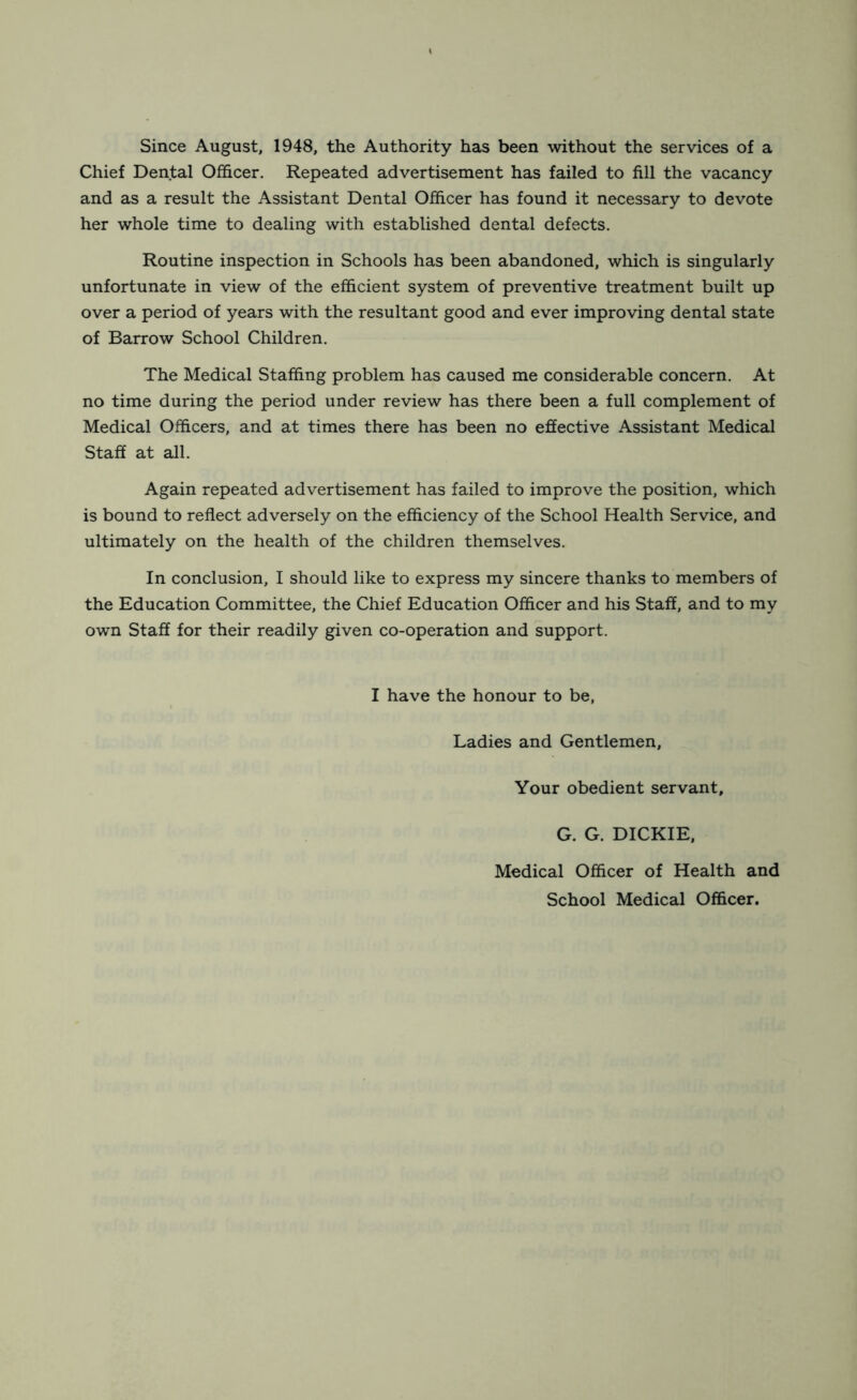 Since August, 1948, the Authority has been without the services of a Chief Dental Officer. Repeated advertisement has failed to fill the vacancy and as a result the Assistant Dental Officer has found it necessary to devote her whole time to dealing with established dental defects. Routine inspection in Schools has been abandoned, which is singularly unfortunate in view of the efficient system of preventive treatment built up over a period of years with the resultant good and ever improving dental state of Barrow School Children. The Medical Staffing problem has caused me considerable concern. At no time during the period under review has there been a full complement of Medical Officers, and at times there has been no effective Assistant Medical Staff at all. Again repeated advertisement has failed to improve the position, which is bound to reflect adversely on the efficiency of the School Health Service, and ultimately on the health of the children themselves. In conclusion, I should like to express my sincere thanks to members of the Education Committee, the Chief Education Officer and his Staff, and to my own Staff for their readily given co-operation and support. I have the honour to be, Ladies and Gentlemen, Your obedient servant, G. G. DICKIE, Medical Officer of Health and School Medical Officer.