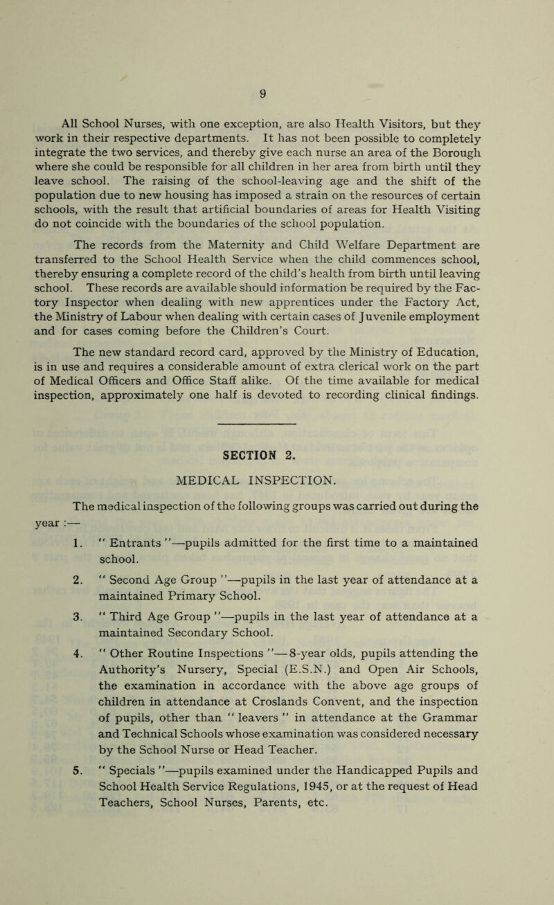 All School Nurses, with one exception, are also Health Visitors, but they work in their respective departments. It has not been possible to completely integrate the two services, and thereby give each nurse an area of the Borough where she could be responsible for all children in her area from birth until they leave school. The raising of the school-leaving age and the shift of the population due to new housing has imposed a strain on the resources of certain schools, with the result that artificial boundaries of areas for Health Visiting do not coincide with the boundaries of the school population. The records from the Maternity and Child Welfare Department are transferred to the School Health Service when the child commences school, thereby ensuring a complete record of the child’s health from birth until leaving school. These records are available should information be required by the Fac- tory Inspector when dealing with new apprentices under the Factory Act, the Ministry of Labour when dealing with certain cases of Juvenile employment and for cases coming before the Children’s Court. The new standard record card, approved by the Ministry of Education, is in use and requires a considerable amount of extra clerical work on the part of Medical Officers and Office Staff alike. Of the time available for medical inspection, approximately one half is devoted to recording clinical findings. SECTION 2. MEDICAL INSPECTION. The medical inspection of the following groups was carried out during the year :— 1. “ Entrants ”—pupils admitted for the first time to a maintained school. 2.  Second Age Group ”—pupils in the last year of attendance at a maintained Primary School. 3.  Third Age Group ”—pupils in the last year of attendance at a maintained Secondary School. 4. “ Other Routine Inspections ”—8-year olds, pupils attending the Authority’s Nursery, Special (E.S.N.) and Open Air Schools, the examination in accordance with the above age groups of children in attendance at Croslands Convent, and the inspection of pupils, other than “ leavers ” in attendance at the Grammar and Technical Schools whose examination was considered necessary by the School Nurse or Head Teacher. 5. “ Specials —pupils examined under the Handicapped Pupils and School Health Service Regulations, 1945, or at the request of Head Teachers, School Nurses, Parents, etc.