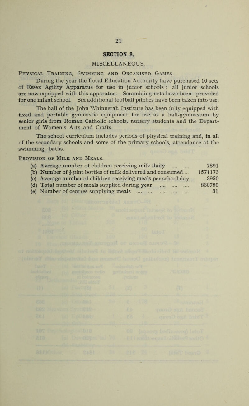SECTION 8. MISCELLANEOUS. Physical Training, Swimming and Organised Games. During the year the Local Education Authority have purchased 10 sets of Essex Agility Apparatus for use in junior schools ; all junior schools are now equipped with this apparatus. Scrambling nets have been provided for one infant school. Six additional football pitches have been taken into use. The hall of the John Whinnerah Institute has been fully equipped with fixed and portable gymnastic equipment for use as a hall-gymnasium by senior girls from Roman Catholic schools, nursery students and the Depart- ment of Women’s Arts and Crafts. The school curriculum includes periods of physical training and, in all of the secondary schools and some of the primary schools, attendance at the swimming baths. Provision of Milk and Meals. (a) Average number of children receiving milk daily 7891 (b) Number of £ pint bottles of milk delivered and consumed.... 1571173 (c) Average number of children receiving meals per school day 3950 (d) Total number of meals supplied during year 860750 (e) Number of centres supplying meals 31