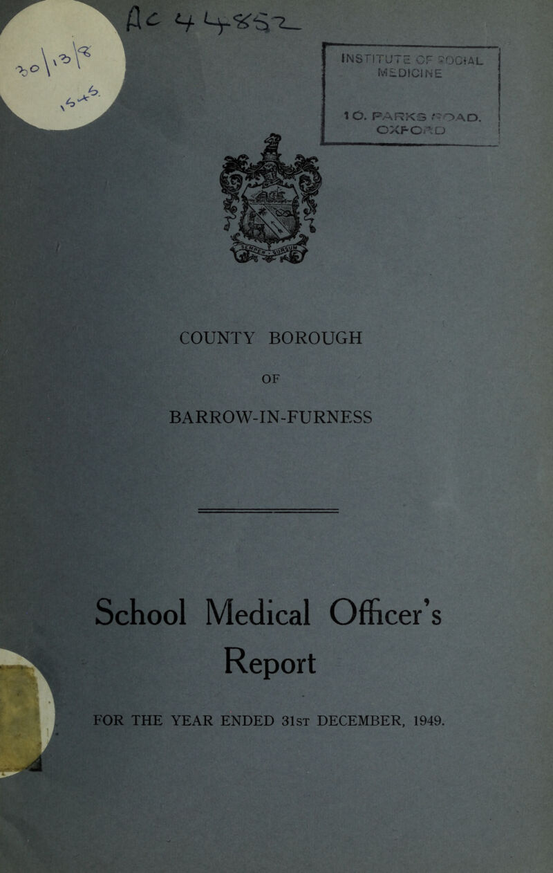 f[c Ly.<^$ b INSTITUTE OF SOCIAL MEDICINE 1 O. PARKS 'TOAD. OXFORD COUNTY BOROUGH OF BARROW-IN-FURNESS School Medical Officer’s Report FOR THE YEAR ENDED 31st DECEMBER, 1949.
