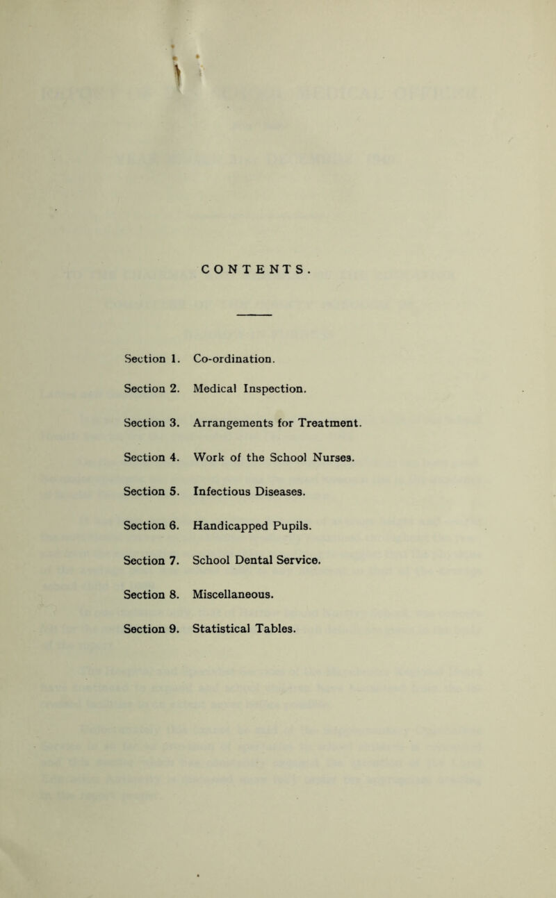 CONTENTS. Section 1. Co-ordination. Section 2. Medical Inspection. Section 3. Arrangements for Treatment. Section 4. Work of the School Nurses. Section 5. Infectious Diseases. Section 6. Handicapped Pupils. Section 7. School Dental Service. Section 8. Miscellaneous. Section 9. Statistical Tables.