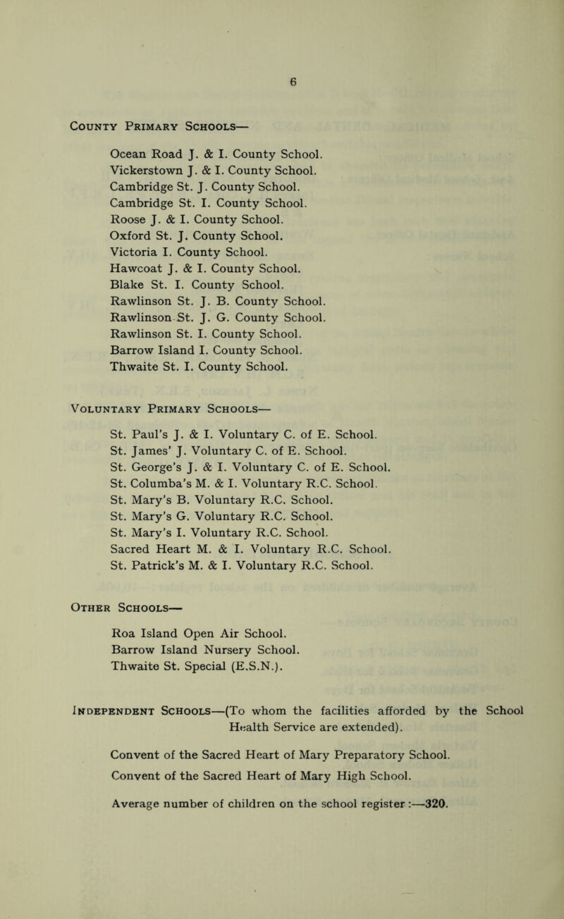 County Primary Schools— Ocean Road J. & I. County School. Vickerstown J. & I. County School. Cambridge St. J. County School. Cambridge St. I. County School. Roose J. & I. County School. Oxford St. J. County School. Victoria I. County School. Hawcoat J. & I. County School. Blake St. I. County School. Rawlinson St. J. B. County School. Rawlinson St. J. G. County School. Rawlinson St. I. County School. Barrow Island I. County School. Thwaite St. I. County School. Voluntary Primary Schools— St. Paul’s J. & I. Voluntary C. of E. School. St. James' J. Voluntary C. of E. School. St. George’s J. & I. Voluntary C. of E. School. St. Columba’s M. & I. Voluntary R.C. School. St. Mary’s B. Voluntary R.C. School. St. Mary’s G. Voluntary R.C. School. St. Mary's I. Voluntary R.C. School. Sacred Heart M. & I. Voluntary R.C. School. St. Patrick’s M. & I. Voluntary R.C. School. Other Schools— Roa Island Open Air School. Barrow Island Nursery School. Thwaite St. Special (E.S.N.). Independent Schools—(To whom the facilities afforded by the School Health Service are extended). Convent of the Sacred Heart of Mary Preparatory School. Convent of the Sacred Heart of Mary High School. Average number of children on the school register:—320.