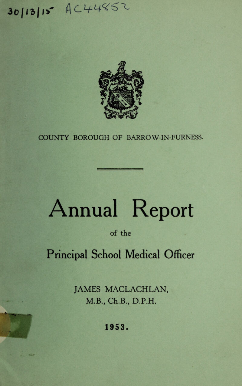 30/<3jl* Ac if 4^^ COUNTY BOROUGH OF BARROW-IN-FURNESS. Annual Report of the Principal School Medical Officer JAMES MACLACHLAN, M.B., Ch.B., D.P.H. 1953.