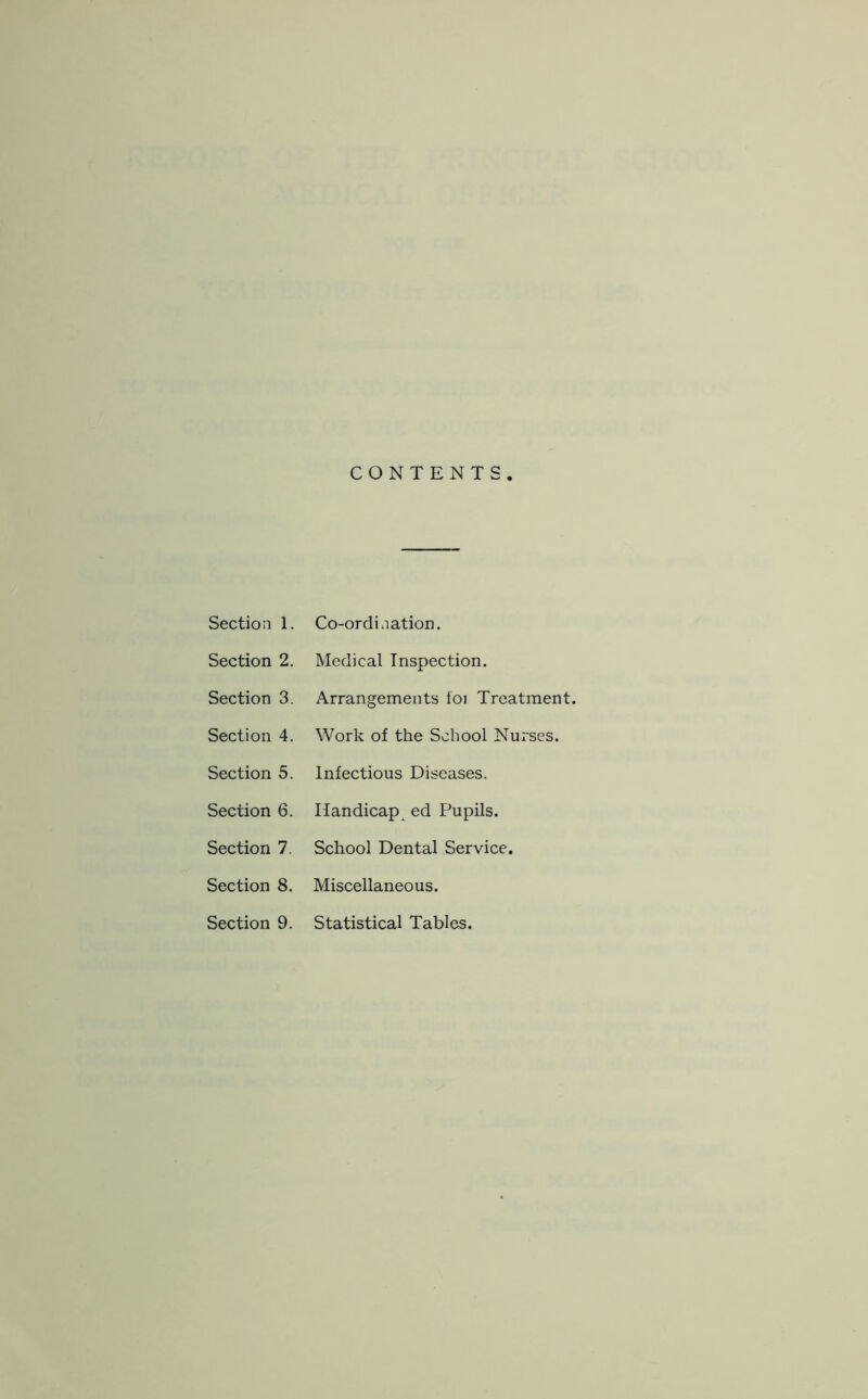 Section 2. Section 3. Section 4. Section 5. Section 6. Section 7. Section 8. Section 9. CONTENTS. Medical Inspection. Arrangements foi Treatment. Work of the School Nurses. Infectious Diseases. Handicap^ ed Pupils. School Dental Service. Miscellaneous. Statistical Tables.