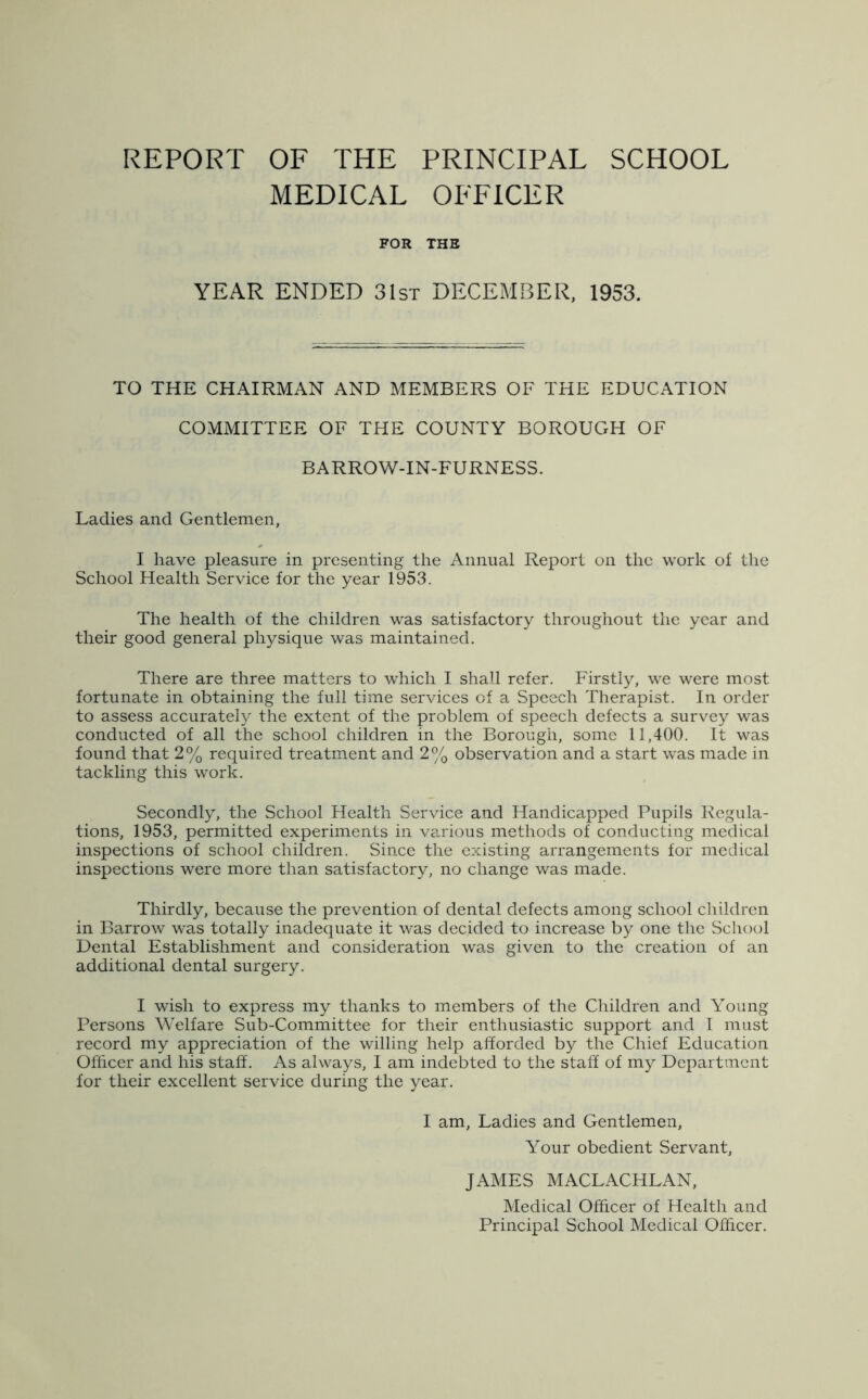 REPORT OF THE PRINCIPAL SCHOOL MEDICAL OFFICER FOR THE YEAR ENDED 31st DECEMBER, 1953. TO THE CHAIRMAN AND MEMBERS OF THE EDUCATION COMMITTEE OF THE COUNTY BOROUGH OF BARROW-IN-FURNESS. Ladies and Gentlemen, I have pleasure in presenting the Annual Report on the work of the School Health Service for the year 1953. The health of the children was satisfactory throughout the year and their good general physique was maintained. There are three matters to which I shall refer. Firstly, we were most fortunate in obtaining the full time services of a Speech Therapist. In order to assess accurately the extent of the problem of speech defects a survey was conducted of all the school children in the Borough, some 11,400. It was found that 2% required treatment and 2% observation and a start was made in tackling this work. Secondly, the School Health Service and Handicapped Pupils Regula- tions, 1953, permitted experiments in various methods of conducting medical inspections of school children. Since the existing arrangements for medical inspections were more than satisfactory, no change was made. Thirdly, because the prevention of dental defects among school children in Barrow was totally inadequate it was decided to increase by one the School Dental Establishment and consideration was given to the creation of an additional dental surgery. I wish to express my thanks to members of the Children and Young Persons Welfare Sub-Committee for their enthusiastic support and I must record my appreciation of the willing help afforded by the Chief Education Officer and his staff. As always, I am indebted to the staff of my Department for their excellent service during the year. I am, Ladies and Gentlemen, Your obedient Servant, JAMES MACLACHLAN, Medical Officer of Health and Principal School Medical Officer.