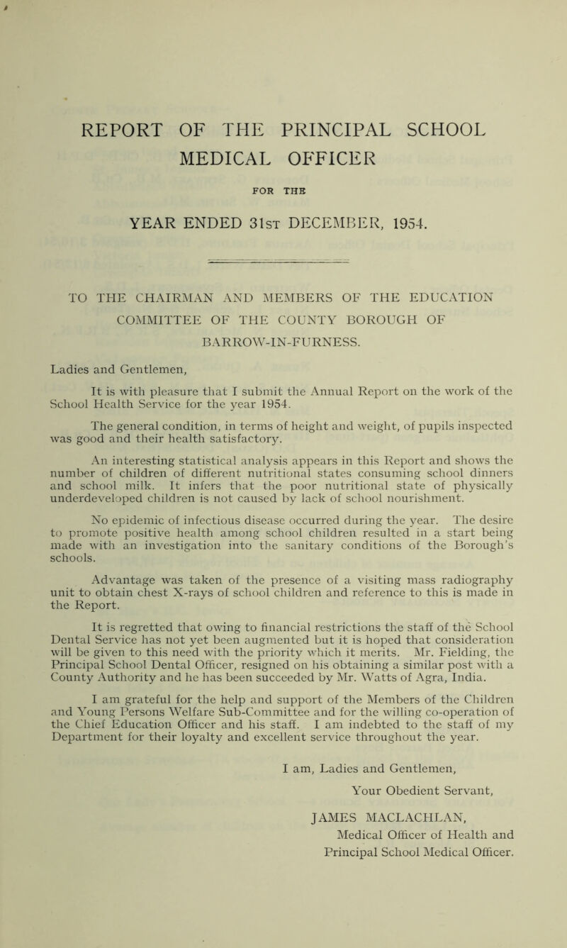 REPORT OF THE PRINCIPAL SCHOOL MEDICAL OFFICER FOR THE YEAR ENDED 31st DECEMBER, 1954. TO THE CHAIRMAN AND MEMBERS OF THE EDUCATION COMMITTEE OF THE COUNTY BOROUGH OF BARROW-IN-FURNESS. Ladies and Gentlemen, It is with pleasure that I submit the Annual Report on the work of the School Health Service for the year 1954. The general condition, in terms of height and weight, of pupils inspected was good and their health satisfactory. An interesting statistical analysis appears in this Report and shows the number of children of different nutritional states consuming school dinners and school milk. It infers that the poor nutritional state of physically underdeveloped children is not caused by lack of school nourishment. No epidemic of infectious disease occurred during the year. The desire to promote positive health among school children resulted in a start being made with an investigation into the sanitary conditions of the Borough’s schools. Advantage was taken of the presence of a visiting mass radiography unit to obtain chest X-rays of school children and reference to this is made in the Report. It is regretted that owing to financial restrictions the staff of the School Dental Service has not yet been augmented but it is hoped that consideration will be given to this need with the priority which it merits. Mr. Fielding, the Principal School Dental Officer, resigned on his obtaining a similar post with a County Authority and he has been succeeded by Mr. Watts of Agra, India. I am grateful for the help and support of the Members of the Children and Young Persons Welfare Sub-Committee and for the willing co-operation of the Chief Education Officer and his staff. I am indebted to the staff of my Department for their loyalty and excellent service throughout the year. I am, Ladies and Gentlemen, Your Obedient Servant, JAMES MACLACHLAN, Medical Officer of Health and Principal School Medical Officer.