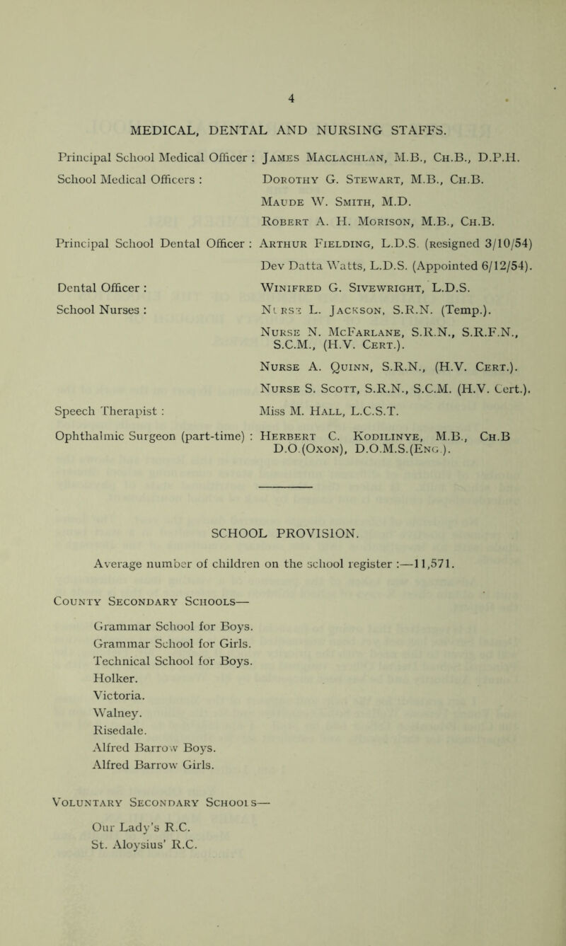 MEDICAL, DENTAL AND NURSING STAFFS. Principal School Medical Officer : James Maclachlan, M.B., Ch.B., D.P.H. School Medical Officers : Dorothy G. Stewart, M.B., Ch.B. Maude W. Smith, M.D. Robert A. H. Morison, M.B., Ch.B. Principal School Dental Officer : Arthur Fielding, L.D.S. (Resigned 3/10/54) Dev Datta Watts, L.D.S. (Appointed 6/12/54). Dental Officer : Winifred G. Sivewright, L.D.S. School Nurses : Nlrst L. Jackson, S.R.N. (Temp.). Nurse N. McFarlane, S.R.N., S.R.F.N., S.C.M., (H.V. Cert.). Nurse A. Quinn, S.R.N., (H.V. Cert.). Nurse S. Scott, S.R.N., S.C.M. (H.V. Cert.). Speech Therapist : Miss M. Hall, L.C.S.T. Ophthalmic Surgeon (part-time) : Herbert C. Kodilinye, M.B., Ch.B D.O.(Oxon), D.O.M.S.(Eng ). SCHOOL PROVISION. Average number of children on the school register :—11,571. County Secondary Schools— Grammar School for Boys. Grammar School for Girls. Technical School for Boys. Holker. Victoria. Walney. Risedale. Alfred Barrow Boys. Alfred Barrow Girls. Voluntary Secondary Schools— Our Lady’s R.C. St. Aloysius’ R.C.