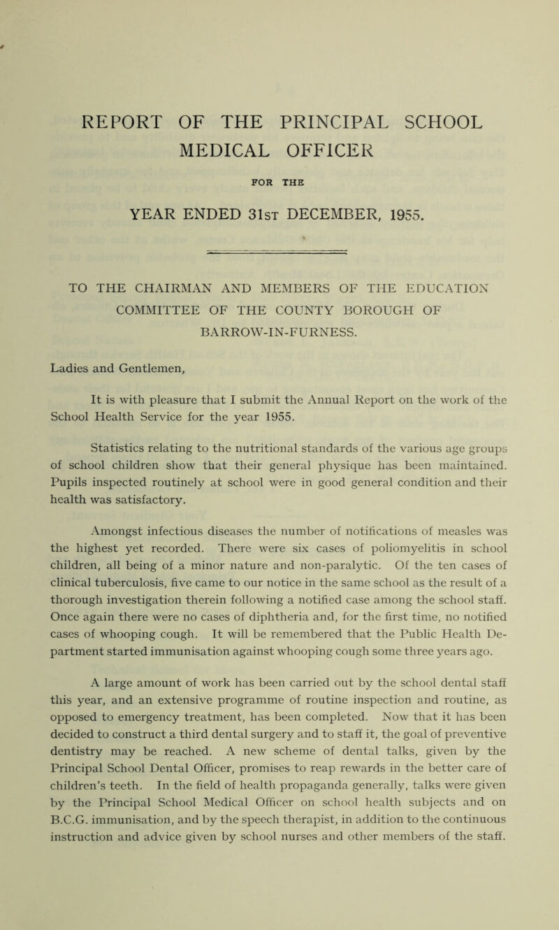 REPORT OF THE PRINCIPAL SCHOOL MEDICAL OFFICER FOR THE YEAR ENDED 31st DECEMBER, 1955. TO THE CHAIRMAN AND MEMBERS OF THE EDUCATION COMMITTEE OF THE COUNTY BOROUGH OF BARROW-IN-FURNESS. Ladies and Gentlemen, It is with pleasure that I submit the Annual Report on the work of the School Health Service for the year 1955. Statistics relating to the nutritional standards of the various age groups of school children show that their general physique has been maintained. Pupils inspected routinely at school were in good general condition and their health was satisfactory. Amongst infectious diseases the number of notifications of measles was the highest yet recorded. There were six cases of poliomyelitis in school children, all being of a minor nature and non-paralytic. Of the ten cases of clinical tuberculosis, five came to our notice in the same school as the result of a thorough investigation therein following a notified case among the school staff. Once again there were no cases of diphtheria and, for the first time, no notified cases of whooping cough. It will be remembered that the Public Health De- partment started immunisation against whooping cough some three years ago. A large amount of work has been carried out by the school dental staff this year, and an extensive programme of routine inspection and routine, as opposed to emergency treatment, has been completed. Now that it has been decided to construct a third dental surgery and to staff it, the goal of preventive dentistry may be reached. A new scheme of dental talks, given by the Principal School Dental Officer, promises to reap rewards in the better care of children’s teeth. In the field of health propaganda generally, talks were given by the Principal School Medical Officer on school health subjects and on B.C.G. immunisation, and by the speech therapist, in addition to the continuous instruction and advice given by school nurses and other members of the staff.