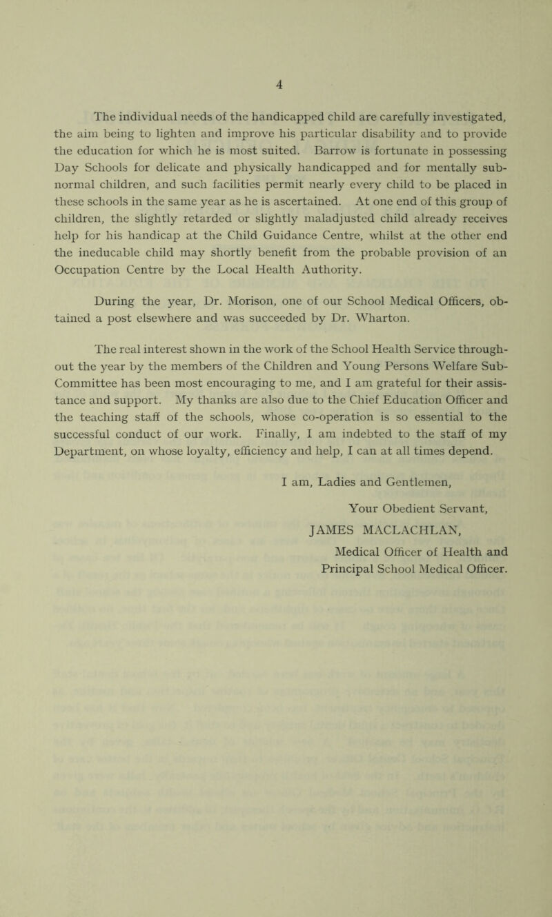 The individual needs of the handicapped child are carefully investigated, the aim being to lighten and improve his particular disability and to provide the education for which he is most suited. Barrow is fortunate in possessing Day Schools for delicate and physically handicapped and for mentally sub- normal children, and such facilities permit nearly every child to be placed in these schools in the same year as he is ascertained. At one end of this group of children, the slightly retarded or slightly maladjusted child already receives help for his handicap at the Child Guidance Centre, whilst at the other end the ineducable child may shortly benefit from the probable provision of an Occupation Centre by the Local Health Authority. During the year, Dr. Morison, one of our School Medical Officers, ob- tained a post elsewhere and was succeeded by Dr. Wharton. The real interest shown in the work of the School Health Service through- out the year by the members of the Children and Young Persons Welfare Sub- Committee has been most encouraging to me, and I am grateful for their assis- tance and support. My thanks are also due to the Chief Education Officer and the teaching staff of the schools, whose co-operation is so essential to the successful conduct of our work. Finally, I am indebted to the staff of my Department, on whose loyalty, efficiency and help, I can at all times depend. I am, Ladies and Gentlemen, Your Obedient Servant, JAMES MACLACHLAN, Medical Officer of Health and Principal School Medical Officer.