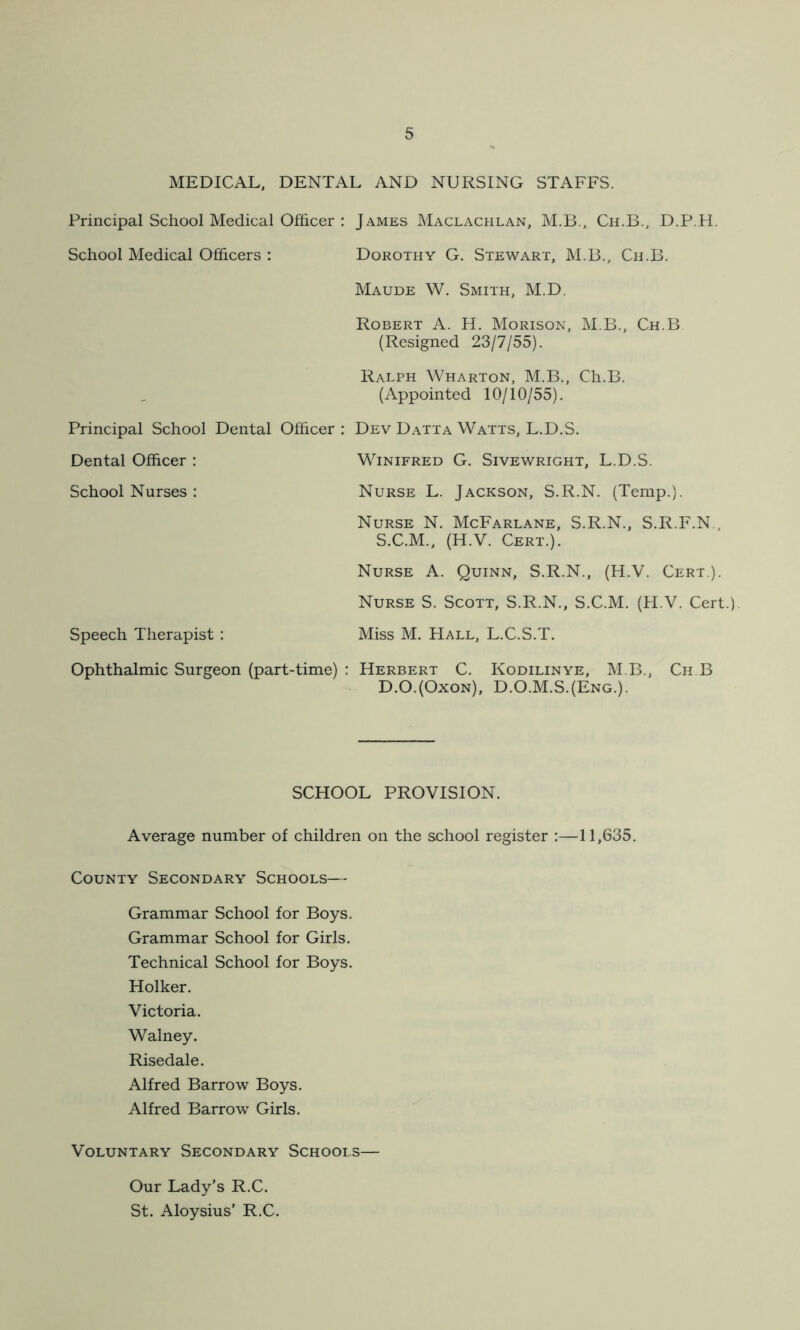 MEDICAL, DENTAL AND NURSING STAFFS. Principal School Medical Officer : School Medical Officers : Principal School Dental Officer : Dental Officer : School Nurses : James Maclachlan, M.B., Ch.B., D.P.H. Dorothy G. Stewart, M.B., Ch.B. Maude W. Smith, M.D. Robert A. H. Morison, M.B., Ch.B (Resigned 23/7/55). Ralph Wharton, M.B., Ch.B. (Appointed 10/10/55). Dev Datta Watts, L.D.S. Winifred G. Sivewright, L.D.S. Nurse L. Jackson, S.R.N. (Temp.). Nurse N. McFarlane, S.R.N., S.R.F.N., S.C.M., (H.V. Cert.). Nurse A. Quinn, S.R.N., (H.V. Cert.). Nurse S. Scott, S.R.N., S.C.M. (H.V. Cert.) Speech Therapist: Miss M. Hall, L.C.S.T. Ophthalmic Surgeon (part-time) : Herbert C. Kodilinye, M B., Ch.B D.O.(Oxon), D.O.M.S.(Eng.). SCHOOL PROVISION. Average number of children on the school register :—11,635. County Secondary Schools— Grammar School for Boys. Grammar School for Girls. Technical School for Boys. Holker. Victoria. Walney. Risedale. Alfred Barrow Boys. Alfred Barrow Girls. Voluntary Secondary Schools— Our Lady’s R.C. St. Aloysius’ R.C.