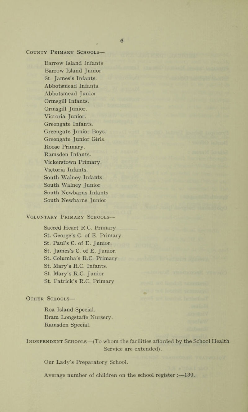 County Primary Schools— Barrow Island Infants Barrow Island Junior St. James’s Infants. Abbotsmead Infants. Abbotsmead Junior. Ormsgill Infants. Ormsgill Junior. Victoria Junior. Greengate Infants. Greengate Junior Boys. Greengate Junior Girls. Roose Primary. Ramsden Infants. Vickerstown Primary. Victoria Infants. South Walney Infants. South Walney Junior South Newbarns Infants South Newbarns Junior Voluntary Primary Schools— Sacred Heart R.C. Primary St. George’s C. of E. Primary. St. Paul’s C. of E. J unior. St. James’s C. of E. Junior. St. Columba’s R.C. Primary St. Mary’s R.C. Infants. St. Mary’s R.C. Junior St. Patrick’s R.C. Primary Other Schools— Roa Island Special. Bram Longstaffe Nursery. Ramsden Special. Independent Schools—(To whom the facilities afforded by the School Health Service are extended). Our Lady’s Preparatory School. Average number of children on the school register :—130.