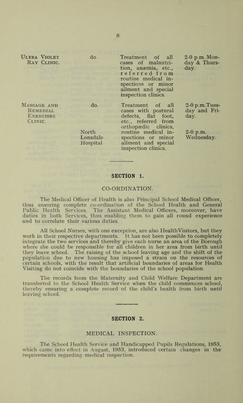 Ultra Violet Ray Clinic. do Treatment of all 2-0 p.m. Mon- cases of malnutri- day & Thurs- tion, anaemia, etc., day. referred from routine medical in- spections or minor ailment and special inspection clinics. Massage and Remedial Exercises Clinic. do. Treatment of all 2-0 p.m.Tues- cases with postural day and Fri- defects, flat foot, day. etc., referred from orthopaedic clinics, routine medical in- 2-0 p.m. spections or minor Wednesday, ailment and special inspection clinics. North Lonsdale Hospital SECTION 1. CO-ORDINATION. The Medical Officer of Health is also Principal School Medical Officer, thus ensuring complete co-ordination of the School Health and General Public Health Services. The Assistant Medical Officers, moreover, have duties in both Services, thus enabling them to gain all round experience and to correlate their various duties. All School Nurses, with one exception, are also HealthVisitors, but they work in their respective departments. It has not been possible to completely integrate the two services and thereby give each nurse an area of the Borough where she could be responsible for all children in her area from birth until they leave school. The raising of the school leaving age and the shift of the population due to new housing has imposed a strain on the resources of certain schools, with the result that artificial boundaries of areas for Health Visiting do not coincide with the boundaries of the school population. The records from the Maternity and Child Welfare Department are transferred to the School Health Service when the child commences school, thereby ensuring a complete record of the child’s health from birth until leaving school. The School Health Service and Handicapped Pupils Regulations, 1953, which came into effect in August, 1953, introduced certain changes in the requirements regarding medical inspection. SECTION 2. MEDICAL INSPECTION.