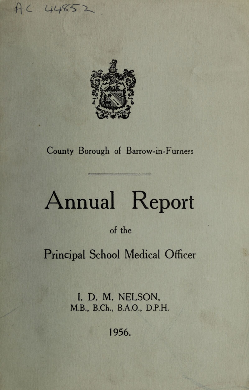 f\c County Borough of Barrow-in-Furne?s Annual Report of the Principal School Medical Officer I. D. M. NELSON, M.B., B.Ch., B.A.O., D.P.H. 1956.