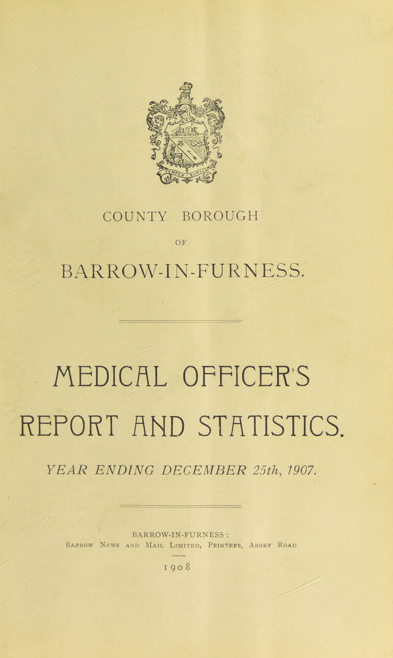 COUNTY BOROUGH BARROW-IN-FURNESS. MEDICAL OFFICERS REPORT AND STATISTICS. YEAR ENDING DECEMBER 25th, 1907. BARROW-IN-FURNESS : Barrow Nkws and Mail Limited, Printers, Auiiey Road 1908