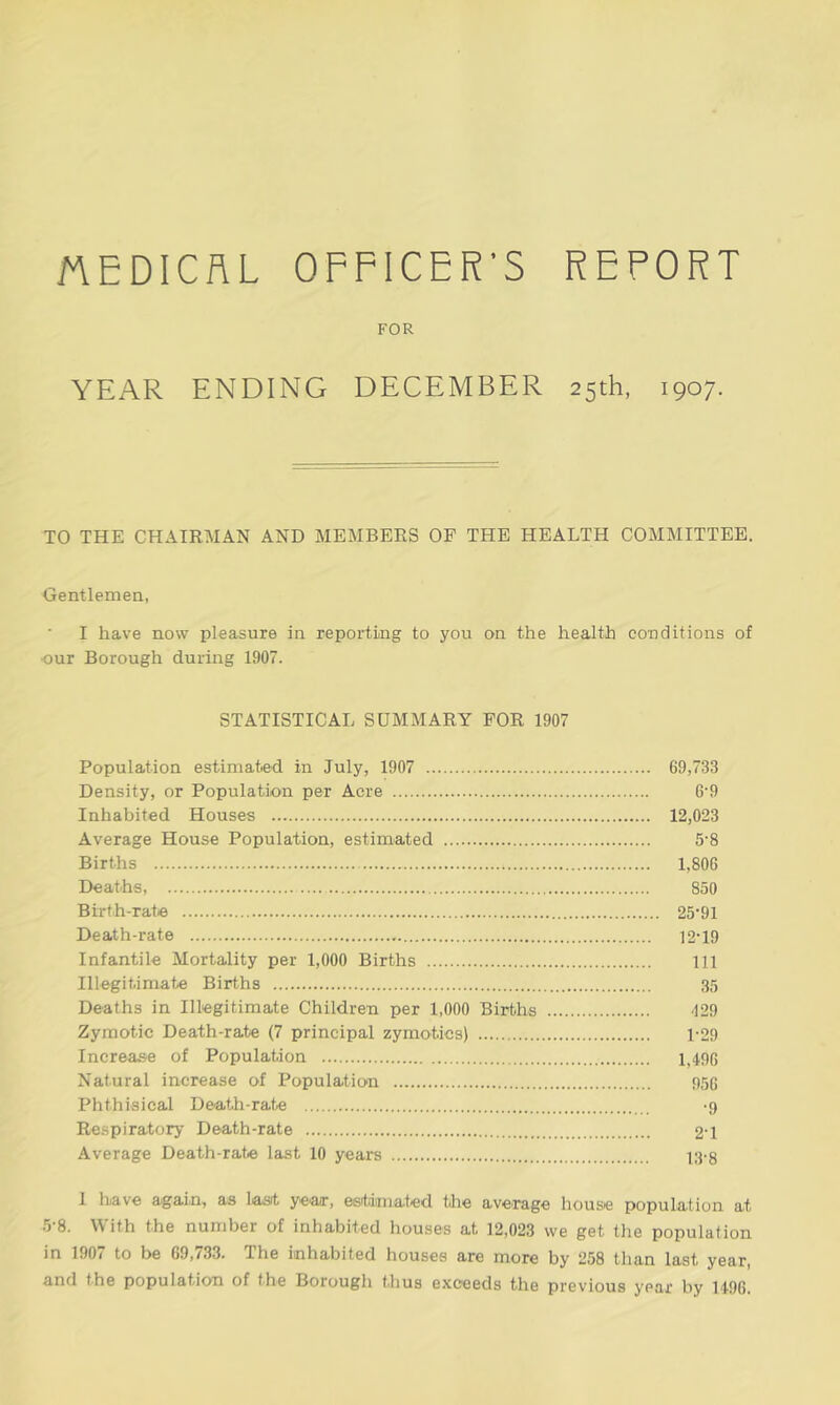 MEDICAL OFFICER'S REPORT FOR YEAR ENDING DECEMBER 25th, 1907. TO THE CHAIRMAN AND MEMBERS OF THE HEALTH COMMITTEE. Gentlemen, I have now pleasure in reporting to you on the health conditions of •our Borough during 1907. STATISTICAL SUMMARY FOR 1907 Population estimated in July, 1907 69,733 Density, or Population per Acre 6‘9 Inhabited Houses 12,023 Average House Population, estimated 5-8 Births 1,806 Deaths, 850 Birth-rate 25*91 Death-rate 12-19 Infantile Mortality per 1,000 Births Ill Illegitimate Births 35 Deaths in Illegitimate Children per 1,000 Births 129 Zymotic Death-rate (7 principal zymotics) 1-29 Increase of Population 1,4,93 Natural increase of Population 956 Phthisical Death-rate -9 Respiratory Death-rate 21 Average Death-rate last 10 years 13-g 1 have again, as last year, estimated the average house population at 5-8. With the number of inhabited houses at 12,023 we get the population in 1907 to be 69,733. The inhabited houses are more by 258 than last year, and the population of the Borough thus exceeds the previous year by 1496.