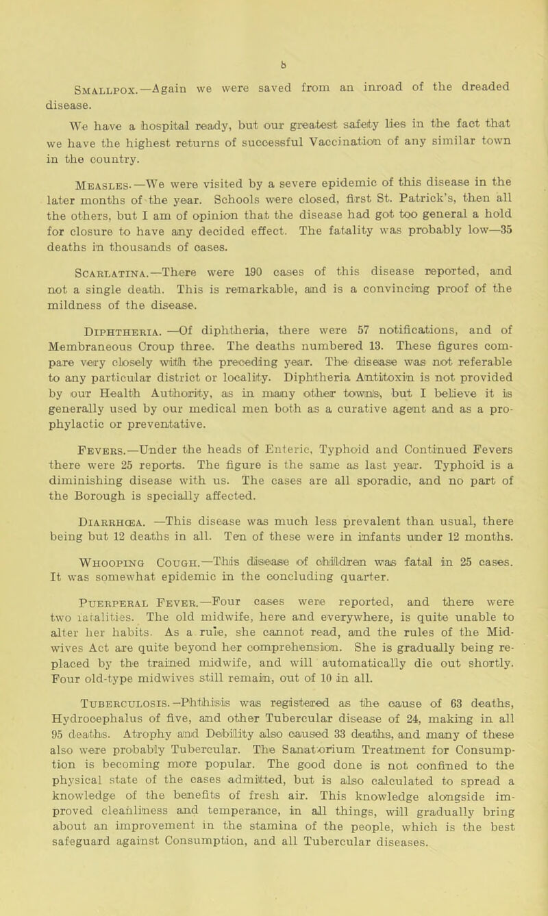 b Smallpox.—Again we were saved from an inroad of the dreaded disease. We have a hospital ready, but our greatest safety lies in the fact that we have the highest returns of successful Vaccination of any similar town in the country. Measles-—We were visited by a severe epidemic of this disease in the later months of the year. Schools were closed, first St. Patrick’s, then all the others, but I am of opinion that the disease had got too general a hold for closure to have any decided effect. The fatality was probably low—35 deaths in thousands of oases. Scarlatina.—There were 190 cases of this disease reported, and not a single death. This is remarkable, and is a convincing proof of the mildness of the disease. Diphtheria. —Of diphtheria, there were 57 notifications, and of Membraneous Croup three. The deaths numbered 13. These figures com- pare very closely with the preceding year. The disease was not referable to any particular district or locality. Diphtheria Antitoxin is not provided by our Health Authority, as in many other towns', but I believe it is generally used by our medical men both as a curative agent and as a pro- phylactic or preventative. Fevers.—Under the heads of Enteric, Typhoid and Continued Fevers there were 25 reports. The figure is the same as last year. Typhoid is a diminishing disease with us. The cases are all sporadic, and no part of the Borough is specially affected. Diarrhcea. —This disease was much less prevalent than usual, there being but 12 deaths in all. Ten of these were in infants under 12 months. Whooping Cough.—This disease of children was fatal in 25 eases. It was somewhat epidemic in the concluding quarter. Puerperal Fever.—Four cases were reported, and there were two fatalities. The old midwife, here and everywhere, is quite unable to alter her habits. As a rule, she cannot read, and the rules of the Mid- wives Act are quite beyond her comprehension. She is gradually being re- placed by the trained midwife, and will automatically die out shortly. Four old-type midwives still remain, out of 10 in all. Tuberculosis.—Phthisis was registered as the cause of 63 deaths, Hydrocephalus of five, and other Tubercular disease of 24, making in all 95 deaths. Atrophy and Debility also caused 33 deaths, and many of these also were probably Tubercular. The Sanatorium Treatment for Consump- tion is becoming more popular. The good done is not confined to the physical state of the cases admitted, but is also calculated to spread a knowledge of the benefits of fresh air. This knowledge alongside im- proved cleanliness and temperance, in all things, will gradually bring about an improvement in the stamina of the people, which is the best safeguard against Consumption, and all Tubercular diseases.