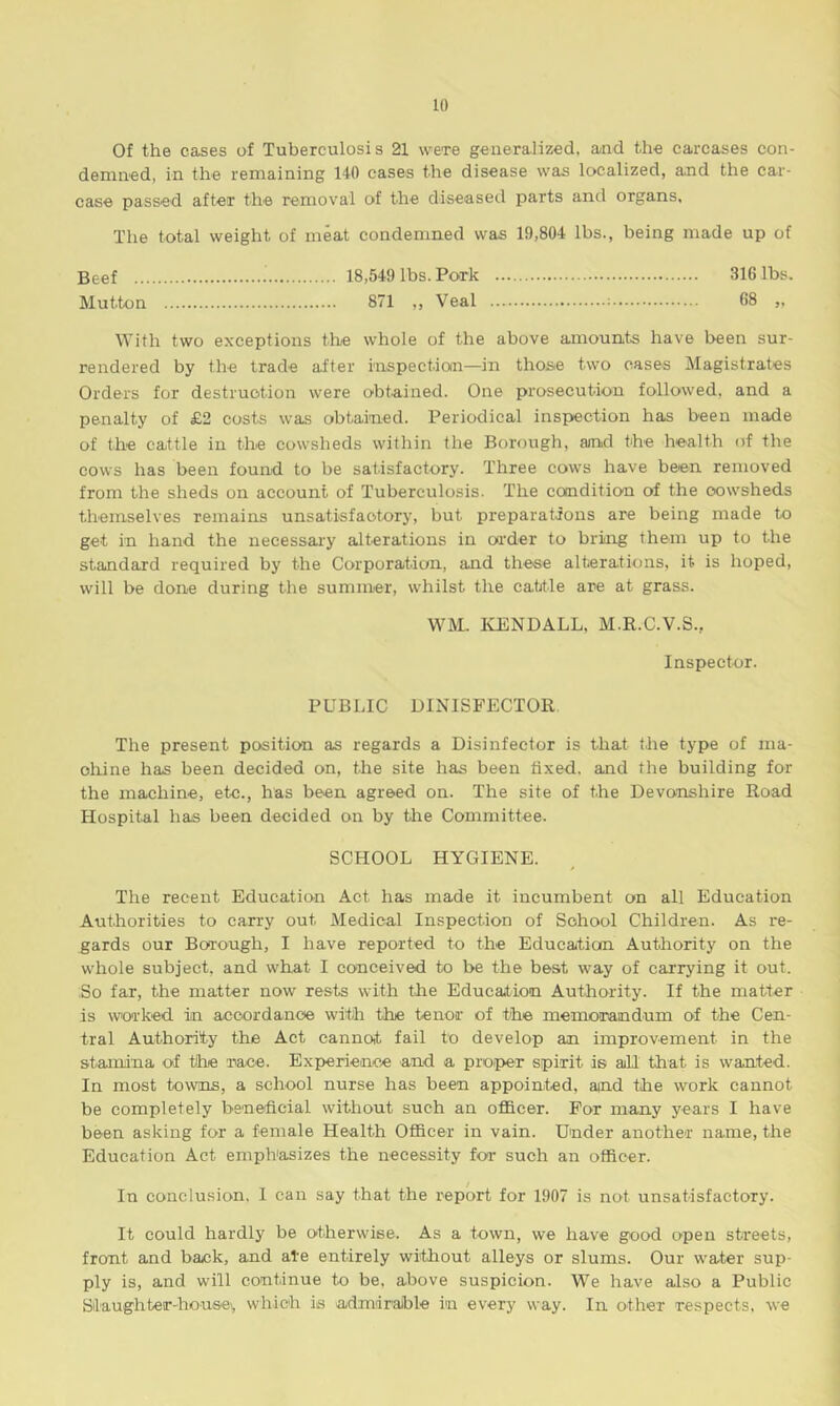 Of the cases of Tuberculosis 21 were generalized, and the carcases con- demned, in the remaining 140 cases the disease was localized, and the car- case passed after the removal of the diseased parts and organs. The total weight of meat condemned was 19,804 lbs., being made up of Beef 18,549 lbs. Pork 316 lbs. Mutton 871 ,, Veal ; 68 „ With two exceptions the whole of the above amounts have been sur- rendered by the trade after inspection—-in those two cases Magistrates Orders for destruction were obtained. One prosecution followed, and a penalty of £2 costs was obtained. Periodical inspection has been made of the cattle in the cowsheds within the Borough, and the health of the cows has been found to be satisfactory. Three cows have been removed from the sheds on account of Tuberculosis. The condition of the cowsheds themselves remains unsatisfactory, but preparations are being made to get in hand the necessary alterations in order to bring them up to the standard required by the Corporation, and these alterations, it is hoped, will be done during the summer, whilst the cattle are at grass. WM. KENDALL, M.R.C.V.S.. Inspector. PUBLIC DINISFECTOR The present position as regards a Disinfector is that the type of ma- chine has been decided on, the site has been fixed, and the building for the machine, etc., has been agreed on. The site of the Devonshire Road Hospital has been decided on by the Committee. SCHOOL HYGIENE. The recent Education Act has made it incumbent on all Education Authorities to carry out Medical Inspection of School Children. As re- gards our Borough, I have reported to the Education Authority on the whole subject, and what I conceived to be the best way of carrying it out. So far, the matter now rests with the Education Authority. If the matter is worked in accordance with the tenor of the memorandum of the Cen- tral Authority the Act cannot fail to develop an improvement in the stamina of the race. Experience and a proper spirit is all that is wanted. In most towns, a school nurse has been appointed, and the work cannot be completely beneficial without such an officer. For many years I have been asking for a female Health Officer in vain. Under another name, the Education Act emphasizes the necessity for such an officer. In conclusion, I can say that the report for 1907 is not unsatisfactory. It could hardly be otherwise. As a town, we have good open streets, front and back, and ate entirely without alleys or slums. Our water sup- ply is, and will continue to be, above suspicion. We have also a Public Silaughter-housev which is admirable in every way. In other respects, we