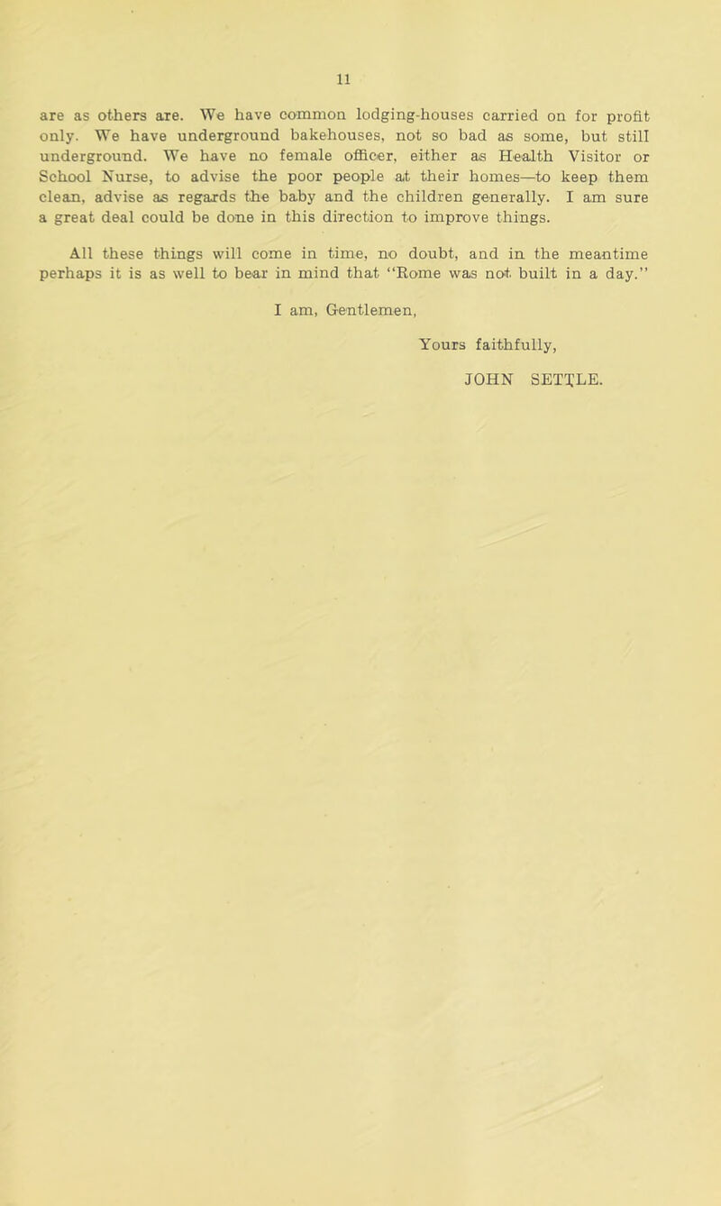 are as others are. We have common lodging-houses carried on for profit only. We have underground bakehouses, not so bad as some, but still underground. We have no female officer, either as Health Visitor or School Nurse, to advise the poor people at their homes—to keep them clean, advise as regards the baby and the children generally. I am sure a great deal could be done in this direction to improve things. All these things will come in time, no doubt, and in the meantime perhaps it is as well to bear in mind that “Rome was not built in a day.” I am, Gentlemen, Yours faithfully, JOHN SETTLE.