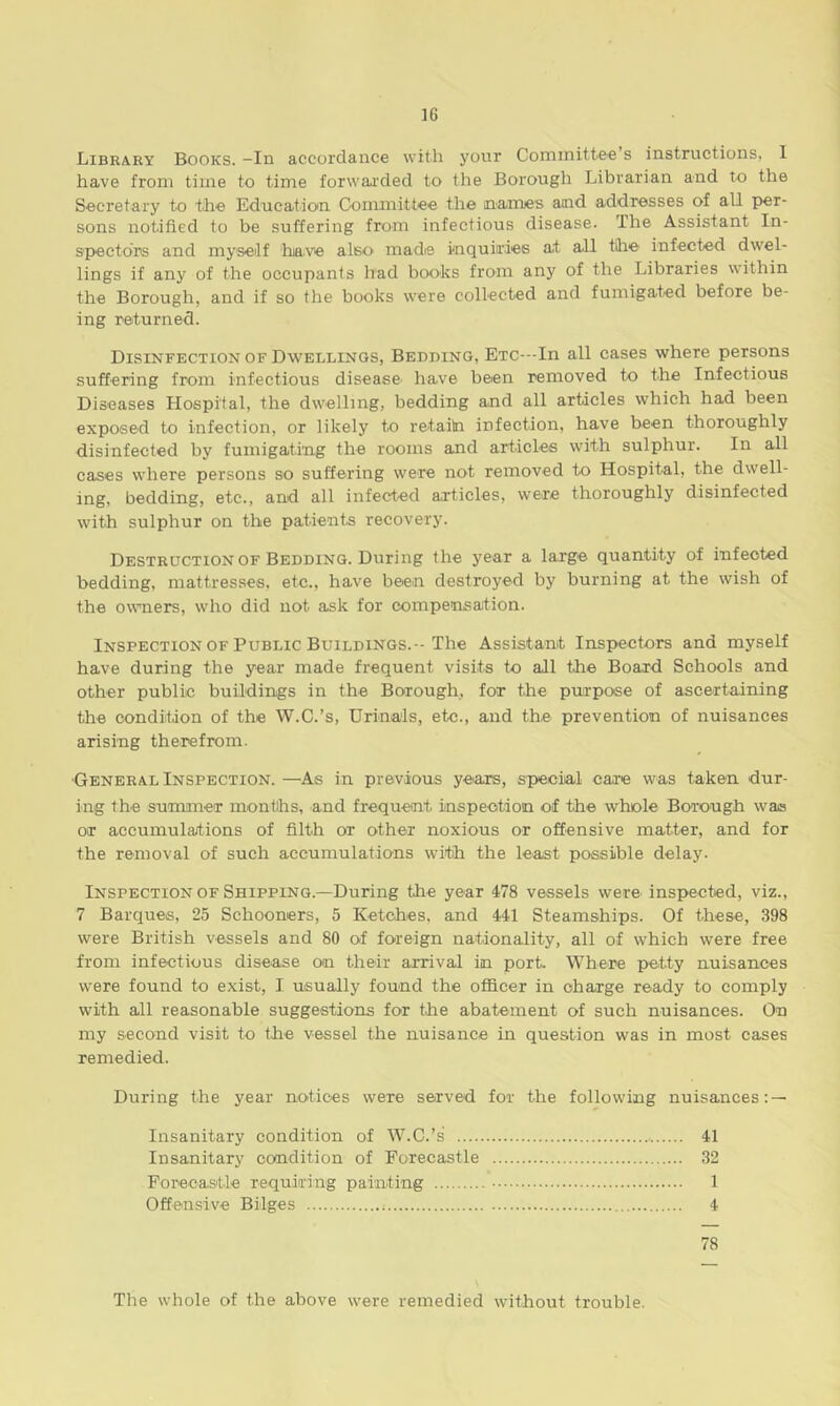 Library Books. -In accordance with your Committee s instructions, I have from time to time forwarded to the Borough Librarian and to the Secretary to the Education Committee the names and addresses of all per- sons notified to be suffering from infectious disease. The Assistant In- spectors and myself have also made inquiries at all the infected dwel- lings if any of the occupants had boohs from any of the Libraries within the Borough, and if so the books were collected and fumigated before be- ing returned. Disinfection of Dwellings, Bedding, Etc—In all cases where persons suffering from infectious disease' have been removed to the Infectious Diseases Hospital, the dwelling, bedding and all articles which had been exposed to infection, or likely to retaitn infection, have been thoroughly disinfected by fumigating the rooms and articles with sulphur. In all cases where persons so suffering were not removed to Hospital, the dwell- ing, bedding, etc., and all infected articles, were thoroughly disinfected with sulphur on the patients recovery. Destruction of Bedding. During the year a large quantity of infected bedding, mattresses, etc., have been destroyed by burning at the wish of the owners, who did not ask for compensation. Inspection of Public Buildings.-The Assistant Inspectors and myself have during the year made frequent visits to all the Board Schools and other public buildings in the Borough, for the purpose of ascertaining the condition of the W.C.’s, Urinals, etc., and the prevention of nuisances arising therefrom. ■General Inspection. —As in previous years, special care was taken dur- ing the summer months, and frequent inspection of the whole Borough was or accumulations of filth or other noxious or offensive matter, and for the removal of such accumulations with the least possible delay. Inspection of Shipping.—During the year 478 vessels were inspected, viz., 7 Barques, 25 Schooners, 5 Ketches, and 441 Steamships. Of these, 398 were British vessels and 80 of foreign nationality, all of which were free from infectious disease on their arrival in port Where petty nuisances were found to exist, I usually found the officer in charge ready to comply with all reasonable suggestions for the abatement of such nuisances. On my second visit to the vessel the nuisance in question was in most cases remedied. During the year notices were served for the following nuisances: — Insanitary condition of W.C.’s 41 Insanitary condition of Forecastle 32 Forecastle requiring painting 1 Offensive Bilges : 4 78 The whole of the above were remedied without trouble.