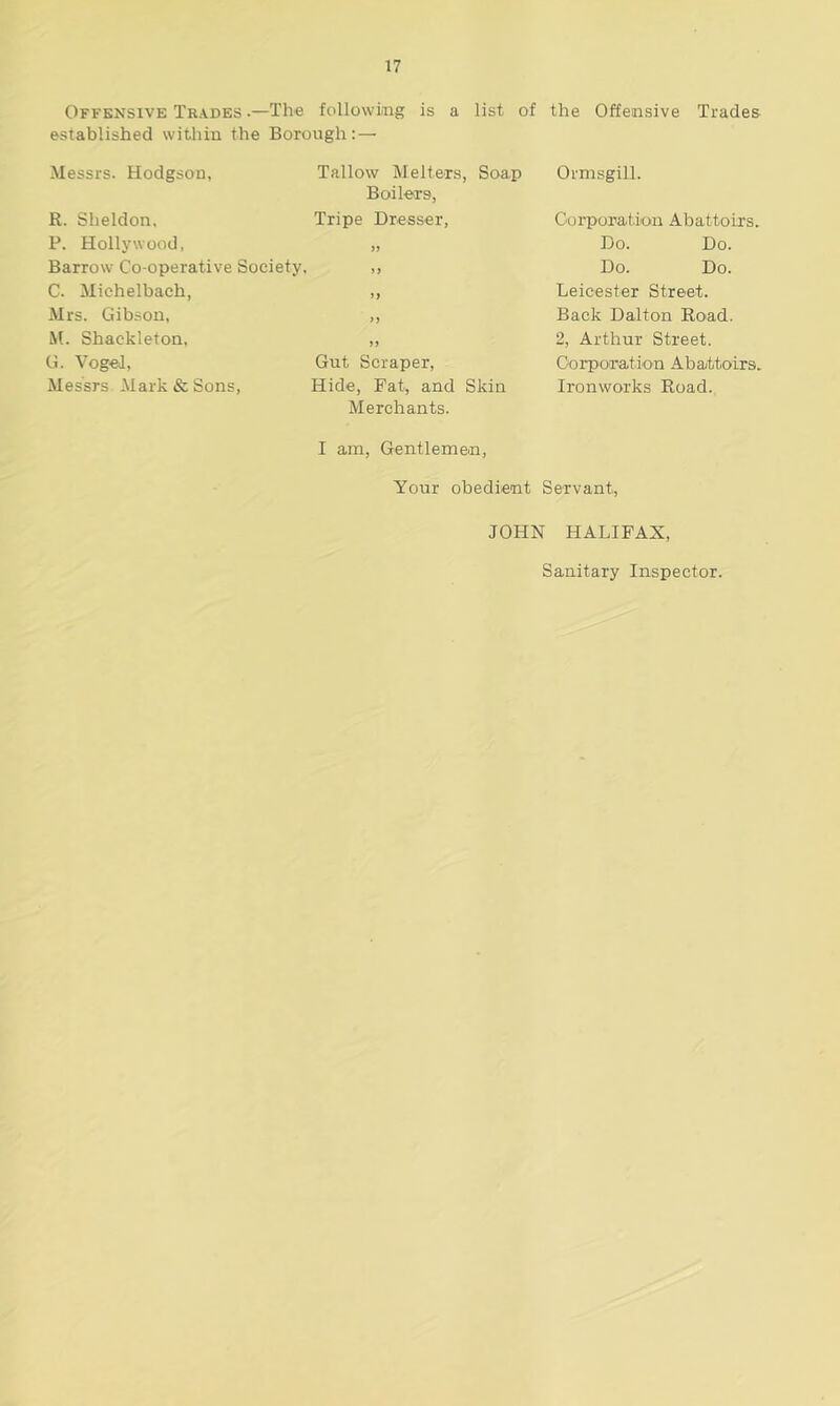 Offensive Trades •—The following is a list of the Offensive Trades established within the Borough:— Messrs. Hodgson, Tallow Melters, Soap Boilers, R. Sheldon, Tripe Dresser, P. Hollywood, „ Barrow Co-operative Society, ,, C. Michelbach, ,, Mrs. Gibson, „ M. Shackleton, „ G. Vogel, Gut Scraper, Messrs Mark & Sons, Hide, Fat, and Skin Merchants. I am, Gentlemen, Your obedient Servant, JOHN HALIFAX, Sanitary Inspector. Ormsgill. Corporation Abattoirs. Do. Do. Do. Do. Leicester Street. Back Dalton Road. 2, Arthur Street. Corporation Abattoirs. Ironworks Road.