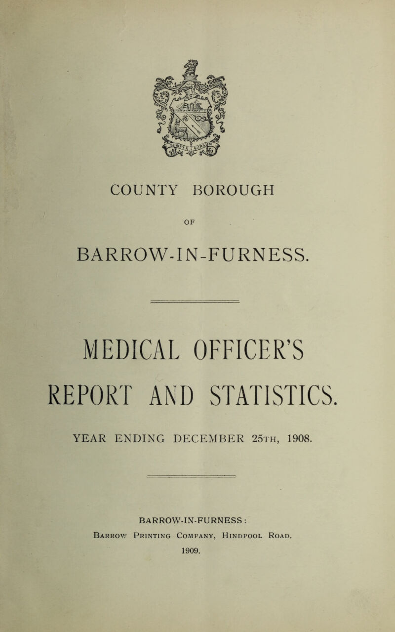 COUNTY BOROUGH OF BARROW-IN-FURNESS. MEDICAL OFFICER’S REPORT AND STATISTICS. YEAR ENDING DECEMBER 25th, 1908. BARROW-IN-FURNESS : Barrow Printing Company, Hindpool Road. 1909.