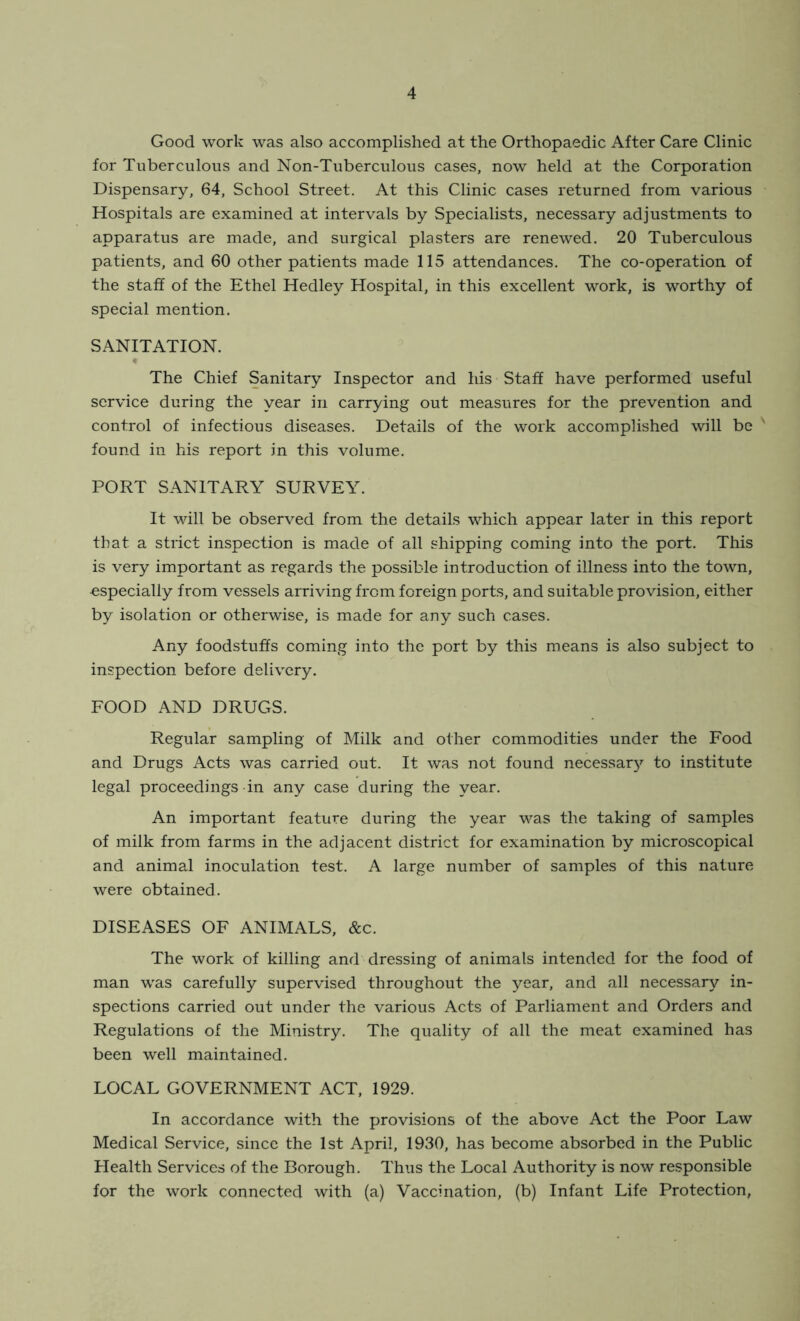 Good work was also accomplished at the Orthopaedic After Care Clinic for Tuberculous and Non-Tuberculous cases, now held at the Corporation Dispensary, 64, School Street. At this Clinic cases returned from various Hospitals are examined at intervals by Specialists, necessary adjustments to apparatus are made, and surgical plasters are renewed. 20 Tuberculous patients, and 60 other patients made 115 attendances. The co-operation of the staff of the Ethel Hedley Hospital, in this excellent work, is worthy of special mention. SANITATION. t The Chief Sanitary Inspector and his Staff have performed useful service during the year in carrying out measures for the prevention and control of infectious diseases. Details of the work accomplished will be found in his report in this volume. PORT SANITARY SURVEY. It will be observed from the details which appear later in this report that a strict inspection is made of all shipping coming into the port. This is very important as regards the possible introduction of illness into the town, especially from vessels arriving from foreign ports, and suitable provision, either by isolation or otherwise, is made for any such cases. Any foodstuffs coming into the port by this means is also subject to inspection before delivery. FOOD AND DRUGS. Regular sampling of Milk and other commodities under the Food and Drugs Acts was carried out. It was not found necessarj'' to institute legal proceedings in any case during the year. An important feature during the year was the taking of samples of milk from farms in the adjacent district for examination by microscopical and animal inoculation test. A large number of samples of this nature were obtained. DISEASES OF ANIMALS, &c. The work of killing and dressing of animals intended for the food of man wras carefully supervised throughout the year, and all necessary in- spections carried out under the various Acts of Parliament and Orders and Regulations of the Ministry. The quality of all the meat examined has been well maintained. LOCAL GOVERNMENT ACT, 1929. In accordance with the provisions of the above Act the Poor Law Medical Service, since the 1st April, 1930, has become absorbed in the Public Health Services of the Borough. Thus the Local Authority is now responsible for the work connected with (a) Vaccination, (b) Infant Life Protection,