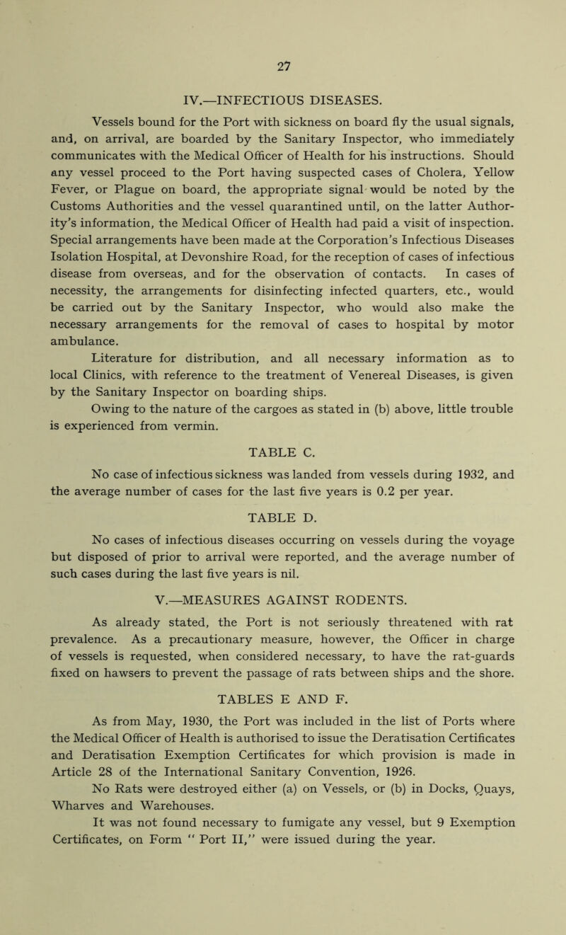 IV.—INFECTIOUS DISEASES. Vessels bound for the Port with sickness on board fly the usual signals, and, on arrival, are boarded by the Sanitary Inspector, who immediately communicates with the Medical Officer of Health for his instructions. Should any vessel proceed to the Port having suspected cases of Cholera, Yellow Fever, or Plague on board, the appropriate signal would be noted by the Customs Authorities and the vessel quarantined until, on the latter Author- ity’s information, the Medical Officer of Health had paid a visit of inspection. Special arrangements have been made at the Corporation’s Infectious Diseases Isolation Hospital, at Devonshire Road, for the reception of cases of infectious disease from overseas, and for the observation of contacts. In cases of necessity, the arrangements for disinfecting infected quarters, etc., would be carried out by the Sanitary Inspector, who would also make the necessary arrangements for the removal of cases to hospital by motor ambulance. Literature for distribution, and all necessary information as to local Clinics, with reference to the treatment of Venereal Diseases, is given by the Sanitary Inspector on boarding ships. Owing to the nature of the cargoes as stated in (b) above, little trouble is experienced from vermin. TABLE C. No case of infectious sickness was landed from vessels during 1932, and the average number of cases for the last five years is 0.2 per year. TABLE D. No cases of infectious diseases occurring on vessels during the voyage but disposed of prior to arrival were reported, and the average number of such cases during the last five years is nil. V.—MEASURES AGAINST RODENTS. As already stated, the Port is not seriously threatened with rat prevalence. As a precautionary measure, however, the Officer in charge of vessels is requested, when considered necessary, to have the rat-guards fixed on hawsers to prevent the passage of rats between ships and the shore. TABLES E AND F. As from May, 1930, the Port was included in the list of Ports where the Medical Officer of Health is authorised to issue the Deratisation Certificates and Deratisation Exemption Certificates for which provision is made in Article 28 of the International Sanitary Convention, 1926. No Rats were destroyed either (a) on Vessels, or (b) in Docks, Quays, Wharves and Warehouses. It was not found necessary to fumigate any vessel, but 9 Exemption Certificates, on Form “ Port II,” were issued during the year.