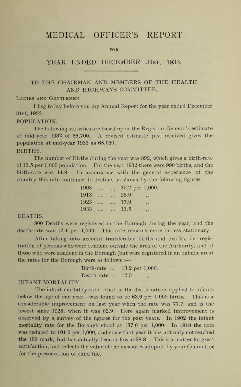 MEDICAL OFFICER’S REPORT FOR YEAR ENDED DECEMBER 31st, 1933. TO THE CHAIRMAN AND MEMBERS OF THE HEALTH AND HIGHWAYS COMMITTEE. Ladies and Gentlemen I beg to lay before you my Annual Report for the year ended December 31st, 1933. POPULATION. The following statistics are based upon the Registrar General’* estimate at mid year 1932 of 65,700. A revised estimate just received gives the population at mid-year 1933 as 65,030. BIRTHS. The number of Births during the year was 892, which gives a birth-rate of 13.5 per 1,000 population. For the year 1932 there were 990 births, and the birth-rate was 14.9. In accordance with the general experience of the country this rate continues to decline, as shown by the following figures. 1903 30.2 per 1,000. 1913 ! 28.9 1923 17.9 1933 13.5 DEATHS. 800 Deaths were registered in the Borough during the year, and the death-rate was 12.1 per 1,000. This rate remains more or less stationary. After taking into account transferable births and deaths, i.e. regis- tration of persons who were i esident outside the area of the Authority, and of those who were resident in the Borough (but were registered in an outside area) the rates for the Borough were as follows :— Birth-rate .... 13.2 per 1,000. Death-rate.... 12.3 INFANT MORTALITY. The infant mortality rate—that is, the death-rate as applied to infants below the age of one year—was found to be 63.9 per 1,000 births. This is a considerable improvement on last year when the rate was 77.7, and is the lowest since 1928, when it was 62.9. Here again marked improvement is observed by a survey of the figures for the past years. In 1902 the infant mortality rate for the Borough stood at 137.0 per 1,000. In 1918 the rate was reduced to 101.0 per 1,000, and since that year it has not only not reached the 100 mark, but has actually been as low as 58.8. This is a matter for great satisfaction, and reflects the value of the measures adopted by your Committee for the preservation of child life,