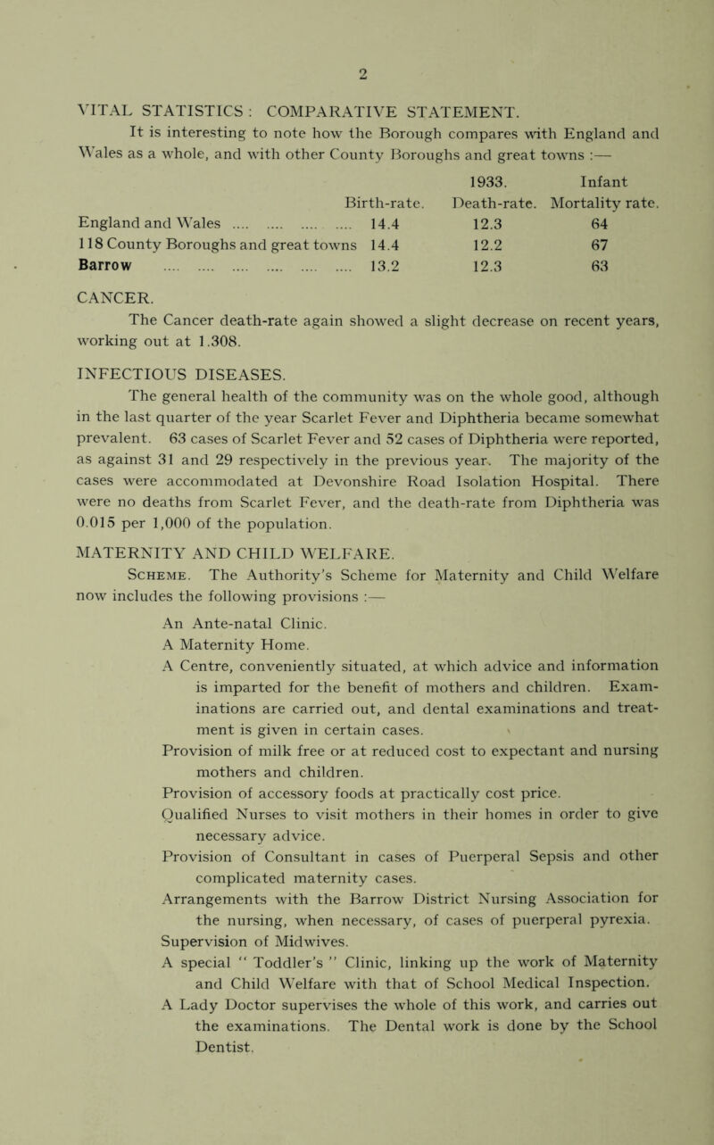 VITAL STATISTICS : COMPARATIVE STATEMENT. It is interesting to note how the Borough compares with England and Wales as a whole, and with other County Boroughs and great towns :— 1933. Infant Birth-rate. Death-rate. Mortality rate. England and Wales 14.4 12.3 64 118 County Boroughs and great towns 14.4 12.2 67 Barrow 13.2 12.3 63 CANCER. The Cancer death-rate again showed a slight decrease on recent years, working out at 1.308. INFECTIOUS DISEASES. The general health of the community was on the whole good, although in the last quarter of the year Scarlet Fever and Diphtheria became somewhat prevalent. 63 cases of Scarlet Fever and 52 cases of Diphtheria were reported, as against 31 and 29 respectively in the previous year. The majority of the cases were accommodated at Devonshire Road Isolation Hospital. There were no deaths from Scarlet Fever, and the death-rate from Diphtheria was 0.015 per 1,000 of the population. MATERNITY AND CHILD WELFARE. Scheme. The Authority’s Scheme for Maternity and Child Welfare now includes the following provisions :— An Ante-natal Clinic. A Maternity Home. A Centre, conveniently situated, at which advice and information is imparted for the benefit of mothers and children. Exam- inations are carried out, and dental examinations and treat- ment is given in certain cases. Provision of milk free or at reduced cost to expectant and nursing mothers and children. Provision of accessory foods at practically cost price. Qualified Nurses to visit mothers in their homes in order to give necessary advice. Provision of Consultant in cases of Puerperal Sepsis and other complicated maternity cases. Arrangements with the Barrow District Nursing Association for the nursing, when necessary, of cases of puerperal pyrexia. Supervision of Mid wives. A special “ Toddler’s ” Clinic, linking up the work of Maternity and Child Welfare with that of School Medical Inspection. A Lady Doctor supervises the -whole of this work, and carries out the examinations. The Dental work is done by the School Dentist.