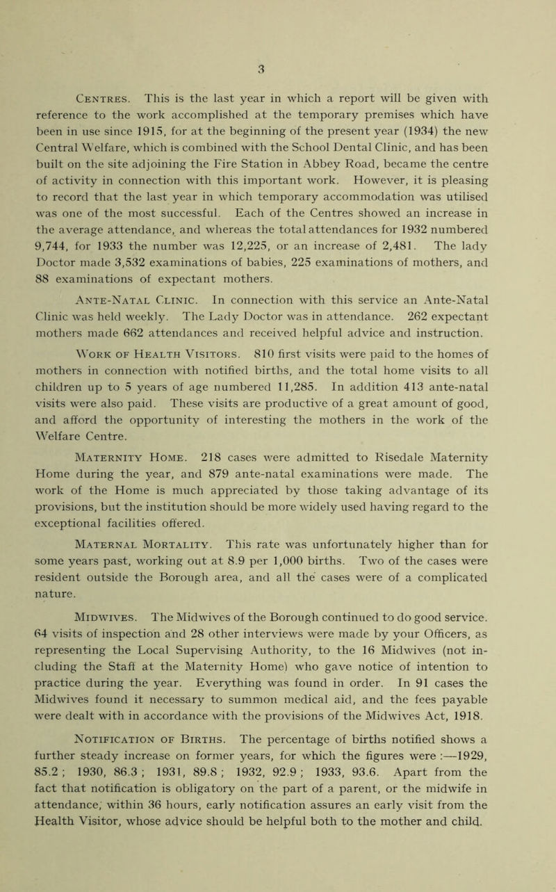 Centres. This is the last year in which a report will be given with reference to the work accomplished at the temporary premises which have been in use since 1915, for at the beginning of the present year (1934) the new Central Welfare, which is combined with the School Dental Clinic, and has been built on the site adjoining the Fire Station in Abbey Road, became the centre of activity in connection with this important work. However, it is pleasing to record that the last year in which temporary accommodation was utilised was one of the most successful. Each of the Centres showed an increase in the average attendance, and whereas the total attendances for 1932 numbered 9,744, for 1933 the number was 12,225, or an increase of 2,481. The lady Doctor made 3,532 examinations of babies, 225 examinations of mothers, and 88 examinations of expectant mothers. Ante-Natal Clinic. In connection with this service an x\nte-Natal Clinic was held weekly. The Lady Doctor was in attendance. 262 expectant mothers made 662 attendances and received helpful advice and instruction. Work of Health Visitors. 810 first visits were paid to the homes of mothers in connection with notified births, and the total home visits to all children up to 5 years of age numbered 11,285. In addition 413 ante-natal visits were also paid. These visits are productive of a great amount of good, and afford the opportunity of interesting the mothers in the work of the Welfare Centre. Maternity Home. 218 cases were admitted to Risedale Maternity Home during the year, and 879 ante-natal examinations were made. The work of the Home is much appreciated by those taking advantage of its provisions, but the institution should be more widely used having regard to the exceptional facilities offered. Maternal Mortality. This rate was unfortunately higher than for some years past, working out at 8.9 per 1,000 births. Two of the cases were resident outside the Borough area, and all the cases were of a complicated nature. Midwives. The Mid wives of the Borough continued to do good service. 64 visits of inspection and 28 other interviews were made by your Officers, as representing the Local Supervising Authority, to the 16 Mid wives (not in- cluding the Staff at the Maternity Home) who gave notice of intention to practice during the year. Everything was found in order. In 91 cases the Midwives found it necessary to summon medical aid, and the fees payable were dealt with in accordance with the provisions of the Midwives Act, 1918. Notification of Births. The percentage of births notified shows a further steady increase on former years, for which the figures were :—1929, 85.2; 1930, 86.3; 1931, 89.8; 1932, 92.9; 1933, 93.6. Apart from the fact that notification is obligatory on the part of a parent, or the midwife in attendance; within 36 hours, early notification assures an early visit from the Health Visitor, whose advice should be helpful both to the mother and child.