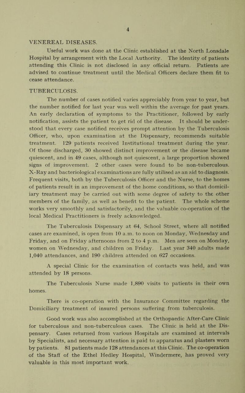 VENEREAL DISEASES. Useful work was done at the Clinic established at the North Lonsdale Hospital by arrangement with the Local Authority. The identity of patients attending this Clinic is not disclosed in any official return. Patients are advised to continue treatment until the Medical Officers declare them fit to cease attendance. TUBERCULOSIS. The number of cases notified varies appreciably from year to year, but the number notified for last year was well within the average for past years. An early declaration of symptoms to the Practitioner, followed by early notification, assists the patient to get rid of the disease. It should be under- stood that every case notified receives prompt attention by the Tuberculosis Officer, who, upon examination at the Dispensary, recommends suitable treatment. 129 patients received Institutional treatment during the year. Of those discharged, 30 showed distinct improvement or the disease became quiescent, and in 49 cases, although not quiescent, a large proportion showed signs of improvement. 2 other cases were found to be non-tuberculous. X-Ray and bacteriological examinations are fully utilised as an aid to diagnosis. Frequent visits, both by the Tuberculosis Officer and the Nurse, to the homes of patients result in an improvement of the home conditions, so that domicil- iary treatment may be carried out with some degree of safety to the other members of the family, as well as benefit to the patient. The whole scheme works very smoothly and satisfactorily, and the valuable co-operation of the local Medical Practitioners is freely acknowledged. The Tuberculosis Dispensary at 64, School Street, where all notified cases are examined, is open from 10 a.m. to noon on Monday, Wednesday and Friday, and on Friday afternoons from 2 to 4 p.m. Men are seen on Monday, women on Wednesday, and children on Friday. Last year 340 adults made 1,040 attendances, and 190 children attended on 627 occasions. A special Clinic for the examination of contacts was held, and was attended by 18 persons. The Tuberculosis Nurse made 1,890 visits to patients in their own homes. There is co-operation with the Insurance Committee regarding the Domiciliary treatment of insured persons suffering from tuberculosis. Good work was also accomplished at the Orthopaedic After-Care Clinic for tuberculous and non-tuberculous cases. The Clinic is held at the Dis- pensary. Cases returned from various Hospitals are examined at intervals by Specialists, and necessary attention is paid to apparatus and plasters worn by patients. 81 patients made 128 attendances at this Clinic. The co-operation of the Staff of the Ethel Hedley Hospital, Windermere, has proved very valuable in this most important work,