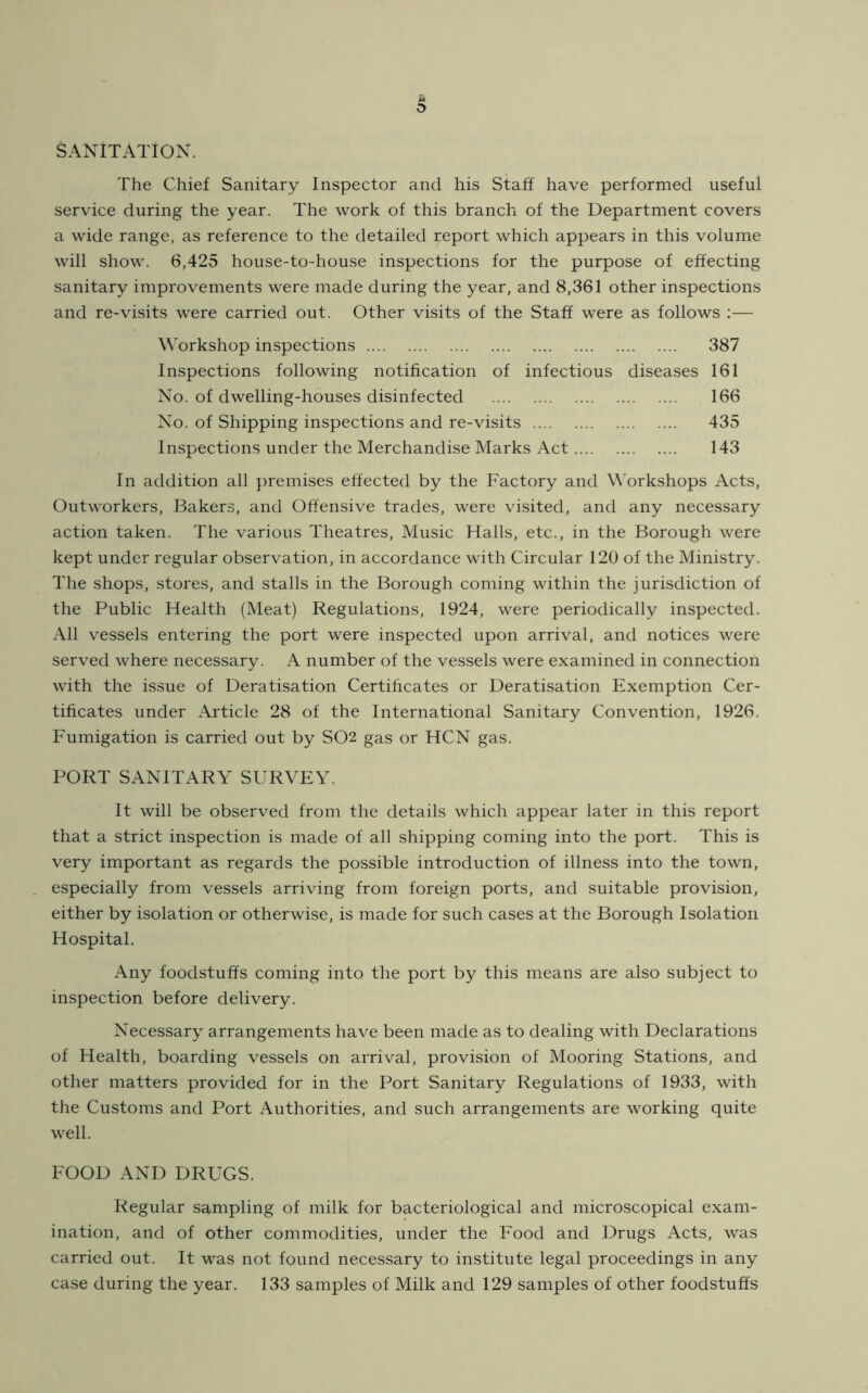 sanitation. The Chief Sanitary Inspector and his Staff have performed useful service during the year. The work of this branch of the Department covers a wide range, as reference to the detailed report which appears in this volume will show. 6,425 house-to-house inspections for the purpose of effecting sanitary improvements were made during the year, and 8,361 other inspections and re-visits were carried out. Other visits of the Staff were as follows :— Workshop inspections 387 Inspections following notification of infectious diseases 161 No. of dwelling-houses disinfected 166 No. of Shipping inspections and re-visits 435 Inspections under the Merchandise Marks Act 143 In addition all premises effected by the Factory and Workshops Acts, Outworkers, Bakers, and Offensive trades, were visited, and any necessary action taken. The various Theatres, Music Halls, etc., in the Borough were kept under regular observation, in accordance with Circular 120 of the Ministry. The shops, stores, and stalls in the Borough coming within the jurisdiction of the Public Health (Meat) Regulations, 1924, were periodically inspected. All vessels entering the port were inspected upon arrival, and notices were served where necessary. A number of the vessels were examined in connection with the issue of Deratisation Certificates or Deratisation Exemption Cer- tificates under Article 28 of the International Sanitary Convention, 1926. Fumigation is carried out by S02 gas or HCN gas. PORT SANITARY SURVEY. It will be observed from the details which appear later in this report that a strict inspection is made of all shipping coming into the port. This is very important as regards the possible introduction of illness into the town, especially from vessels arriving from foreign ports, and suitable provision, either by isolation or otherwise, is made for such cases at the Borough Isolation Hospital. Any foodstuffs coming into the port by this means are also subject to inspection before delivery. Necessary arrangements have been made as to dealing with Declarations of Health, boarding vessels on arrival, provision of Mooring Stations, and other matters provided for in the Port Sanitary Regulations of 1933, with the Customs and Port Authorities, and such arrangements are working quite well. FOOD AND DRUGS. Regular sampling of milk for bacteriological and microscopical exam- ination, and of other commodities, under the Food and Drugs Acts, was carried out. It was not found necessary to institute legal proceedings in any case during the year. 133 samples of Milk and 129 samples of other foodstuffs