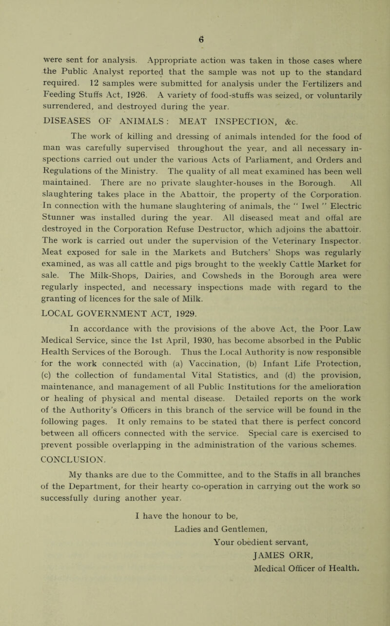 were sent for analysis. Appropriate action was taken in those cases where the Public Analyst reported that the sample was not up to the standard required. 12 samples were submitted for analysis under the Fertilizers and Feeding Stuffs Act, 1926. A variety of food-stuffs was seized, or voluntarily surrendered, and destroyed during the year. DISEASES OF ANIMALS : MEAT INSPECTION, &c. The work of killing and dressing of animals intended for the food of man was carefully supervised throughout the year, and all necessary in- spections carried out under the various Acts of Parliament, and Orders and Regulations of the Ministry. The quality of all meat examined has been well maintained. There are no private slaughter-houses in the Borough. All slaughtering takes place in the Abattoir, the property of the Corporation. In connection with the humane slaughtering of animals, the “ Iwel ” Electric Stunner was installed during the year. All diseased meat and offal are destroyed in the Corporation Refuse Destructor, which adjoins the abattoir. The work is carried out under the supervision of the Veterinary Inspector. Meat exposed for sale in the Markets and Butchers’ Shops was regularly examined, as was all cattle and pigs brought to the weekly Cattle Market for sale. The Milk-Shops, Dairies, and Cowsheds in the Borough area were regularly inspected, and necessary inspections made with regard to the granting of licences for the sale of Milk. LOCAL GOVERNMENT ACT, 1929. In accordance with the provisions of the above Act, the Poor. Law Medical Service, since the 1st April, 1930, has become absorbed in the Public Health Services of the Borough. Thus the Local Authority is now responsible for the work connected with (a) Vaccination, (b) Infant Life Protection, (c) the collection of fundamental Vital Statistics, and (d) the provision, maintenance, and management of all Public Institutions for the amelioration or healing of physical and mental disease. Detailed reports on the work of the Authority’s Officers in this branch of the service will be found in the following pages. It only remains to be stated that there is perfect concord between all officers connected with the service. Special care is exercised to prevent possible overlapping in the administration of the various schemes. CONCLUSION. My thanks are due to the Committee, and to the Staffs in all branches of the Department, for their hearty co-operation in carrying out the work so successfully during another year. I have the honour to be, Ladies and Gentlemen, Your obedient servant, JAMES ORR, Medical Officer of Health.