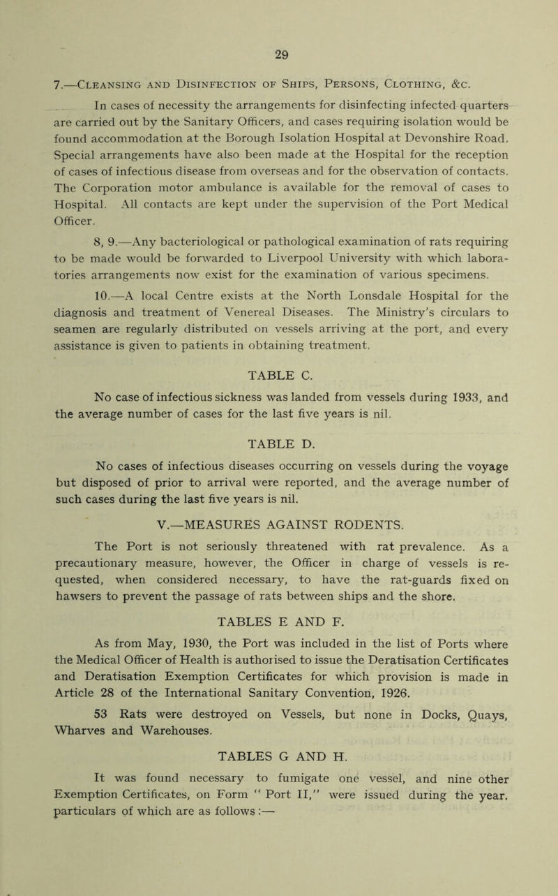 7.—Cleansing and Disinfection of Ships, Persons, Clothing, &c. In cases of necessity the arrangements for disinfecting infected quarters are carried out by the Sanitary Officers, and cases requiring isolation would be found accommodation at the Borough Isolation Hospital at Devonshire Road. Special arrangements have also been made at the Hospital for the reception of cases of infectious disease from overseas and for the observation of contacts. The Corporation motor ambulance is available for the removal of cases to Hospital. All contacts are kept under the supervision of the Port Medical Officer. 8, 9.—Any bacteriological or pathological examination of rats requiring to be made would be forwarded to Liverpool University with which labora- tories arrangements now exist for the examination of various specimens. 10.—A local Centre exists at the North Lonsdale Hospital for the diagnosis and treatment of Venereal Diseases. The Ministry’s circulars to seamen are regularly distributed on vessels arriving at the port, and every assistance is given to patients in obtaining treatment. TABLE C. No case of infectious sickness was landed from vessels during 1933, and the average number of cases for the last five years is nil. TABLE D. No cases of infectious diseases occurring on vessels during the voyage but disposed of prior to arrival were reported, and the average number of such cases during the last five years is nil. V.—MEASURES AGAINST RODENTS. The Port is not seriously threatened with rat prevalence. As a precautionary measure, however, the Officer in charge of vessels is re- quested, when considered necessary, to have the rat-guards fixed on hawsers to prevent the passage of rats between ships and the shore. TABLES E AND F. As from May, 1930, the Port was included in the list of Ports where the Medical Officer of Health is authorised to issue the Deratisation Certificates and Deratisation Exemption Certificates for which provision is made in Article 28 of the International Sanitary Convention, 1926. 53 Rats were destroyed on Vessels, but none in Docks, Quays, Wharves and Warehouses. TABLES G AND H. It was found necessary to fumigate one vessel, and nine other Exemption Certificates, on Form “ Port II,” were issued during the year, particulars of which are as follows :—