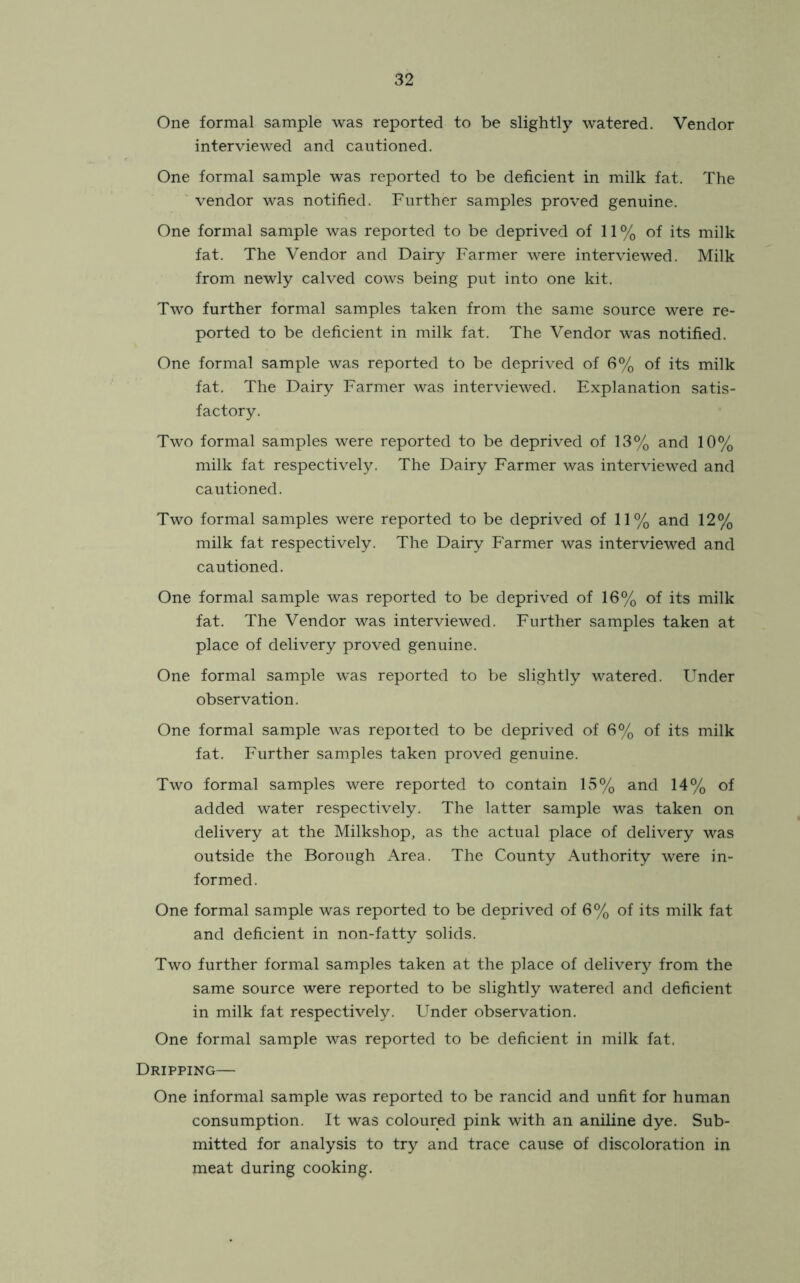One formal sample was reported to be slightly watered. Vendor interviewed and cautioned. One formal sample was reported to be deficient in milk fat. The vendor was notified. Further samples proved genuine. One formal sample was reported to be deprived of 11% of its milk fat. The Vendor and Dairy Farmer were interviewed. Milk from newly calved cows being put into one kit. Two further formal samples taken from the same source were re- ported to be deficient in milk fat. The Vendor was notified. One formal sample was reported to be deprived of 6% of its milk fat. The Dairy Farmer was interviewed. Explanation satis- factory. Two formal samples were reported to be deprived of 13% and 10% milk fat respectively. The Dairy Farmer was interviewed and cautioned. Two formal samples were reported to be deprived of 11% and 12% milk fat respectively. The Dairy Farmer was interviewed and cautioned. One formal sample was reported to be deprived of 16% of its milk fat. The Vendor was interviewed. Further samples taken at place of delivery proved genuine. One formal sample was reported to be slightly watered. Under observation. One formal sample was reported to be deprived of 6% of its milk fat. Further samples taken proved genuine. Two formal samples were reported to contain 15% and 14% of added water respectively. The latter sample was taken on delivery at the Milkshop, as the actual place of delivery was outside the Borough Area. The County Authority were in- formed. One formal sample was reported to be deprived of 6% of its milk fat and deficient in non-fatty solids. Two further formal samples taken at the place of delivery from the same source were reported to be slightly watered and deficient in milk fat respectively. Under observation. One formal sample was reported to be deficient in milk fat. Dripping— One informal sample was reported to be rancid and unfit for human consumption. It was coloured pink with an aniline dye. Sub- mitted for analysis to try and trace cause of discoloration in meat during cooking.