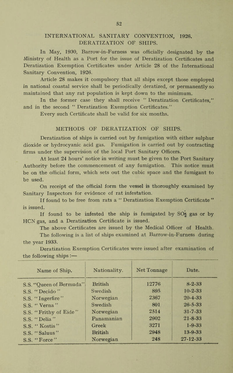 INTERNATIONAL SANITARY CONVENTION, 1926. DERATIZATION OF SHIPS. In May, 1930, Barrow-in-Furness was officially designated by the Ministry of Health as a Port for the issue of Deratization Certificates and Deratization Exemption Certificates under Article 28 of the International Sanitary Convention, 1926. Article 28 makes it compulsory that all ships except those employed in national coastal service shall be periodically deratized, or permanently so maintained that any rat population is kept down to the minimum. In the former case they shall receive “ Deratization Certificates/’ and in the second “ Deratization Exemption Certificates.” Every such Certificate shall be valid for six months. METHODS OF DERATIZATION OF SHIPS. Deratization of ships is carried out by fumigation with either sulphur dioxide or hydrocyanic acid gas. Fumigation is carried out by contracting firms under the supervision of the local Port Sanitary Officers. At least 24 hours’ notice in writing must be given to the Port Sanitary Authority before the commencement of any fumigation. This notice must be on the official form, which sets out the cubic space and the fumigant to be used. On receipt of the official form the vessel is thoroughly examined by Sanitary Inspectors for evidence of rat infestation. If found to be free from rats a “ Deratization Exemption Certificate ” is issued. If found to be infested the ship is fumigated by SO3 gas or by HCN gas, and a Deratization Certificate is issued. The above Certificates are issued by the Medical Officer of Health. The following is a list of ships examined at Barrow-in-Furness during the year 1933. Deratization Exemption Certificates were issued after examination of the following ships :— Name of Ship. Nationality. Net Tonnage Date. S.S. “Queen of Bermuda” British 12776 8-2-33 S.S. “ Decido ” Swedish 895 10-2-33 S.S. “Ingerfire” Norwegian 2367 20-4-33 S.S. “ Verna ” I Swedish 801 26-5-33 S.S. “Frithy of Eide” Norwegian 2514 31-7-33 S.S. “Delia” Panamanian 2902 21-8-33 S.S. “ Kostis ” Greek 3271 1-9-33 S.S. “ Saluus ” British 2948 13-9-33 S.S. “Force” 1 Norwegian 248 27-12-33