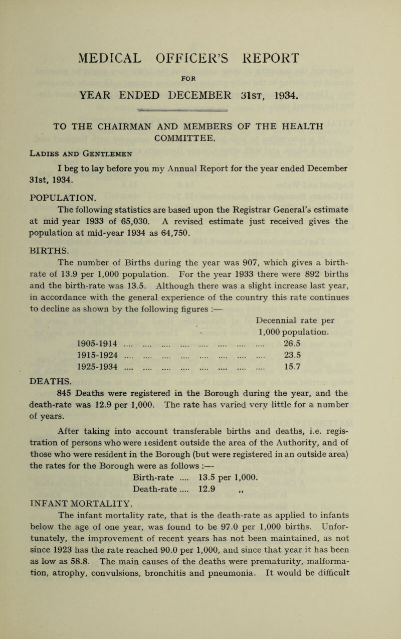 MEDICAL OFFICER’S REPORT FOR YEAR ENDED DECEMBER 31st, 1934. TO THE CHAIRMAN AND MEMBERS OF THE HEALTH COMMITTEE. Ladies and Gentlemen I beg to lay before you my Annual Report for the year ended December 31st, 1934. POPULATION. The following statistics are based upon the Registrar General’s estimate at mid year 1933 of 65,030. A revised estimate just received gives the population at mid-year 1934 as 64,750. BIRTHS. The number of Births during the year was 907, which gives a birth- rate of 13.9 per 1,000 population. For the year 1933 there were 892 births and the birth-rate was 13.5. Although there was a slight increase last year, in accordance with the general experience of the country this rate continues to decline as shown by the following figures :— Decennial rate per 1,000 population. 1905-1914 26.5 1915-1924 23.5 1925-1934 15.7 DEATHS. 845 Deaths were registered in the Borough during the year, and the death-rate was 12.9 per 1,000. The rate has varied very little for a number of years. After taking into account transferable births and deaths, i.e. regis- tration of persons who were lesident outside the area of the Authority, and of those who were resident in the Borough (but were registered in an outside area) the rates for the Borough were as follows ;— Birth-rate .... 13.5 per 1,000. Death-rate.... 12.9 ,, INFANT MORTALITY. The infant mortality rate, that is the death-rate as applied to infants below the age of one year, was found to be 97.0 per 1,000 births. Unfor- tunately, the improvement of recent years has not been maintained, as not since 1923 has the rate reached 90.0 per 1,000, and since that year it has been as low as 58.8. The main causes of the deaths were prematurity, malforma- tion, atrophy, convulsions, bronchitis and pneumonia. It would be difficult