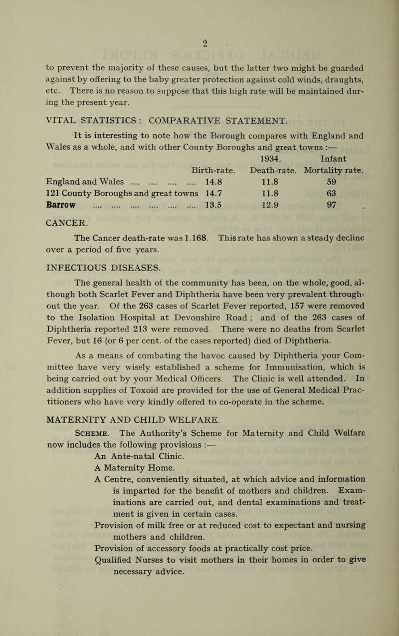 to prevent the majority of these causes, but the latter two might be guarded against by offering to the baby greater protection against cold winds, draughts, etc. There is no reason to suppose that this high rate will be maintained dur- ing the present year. VITAL STATISTICS : COMPARATIVE STATEMENT. It is interesting to note how the Borough compares with England and Wales as a whole, and with other County Boroughs and great towns :— 1934. Infant Birth-rate. Death-rate. Mortality rate. England and Wales 14.8 11.8 59 121 County Boroughs and great towns 14.7 11.8 63 Barrow 13.5 12.9 97 CANCER. The Cancer death-rate was 1.168. This rate has shown a steady decline over a period of five years. INFECTIOUS DISEASES. The general health of the community has been, on the whole, good, al- though both Scarlet Fever and Diphtheria have been very prevalent through- out the year. Of the 263 cases of Scarlet Fever reported, 157 were removed to the Isolation Hospital at Devonshire Road ; and of the 263 cases of Diphtheria reported 213 were removed. There were no deaths from Scarlet Fever, but 16 (or 6 per cent, of the cases reported) died of Diphtheria. As a means of combating the havoc caused by Diphtheria your Com- mittee have very wisely established a scheme for Immunisation, which is being carried out by your Medical Officers. The Clinic is well attended. In addition supplies of Toxoid are provided for the use of General Medical Prac- titioners who have very kindly offered to co-operate in the scheme. MATERNITY AND CHILD WELFARE. Scheme. The Authority’s Scheme for Maternity and Child Welfare now includes the following provisions :— An Ante-natal Clinic. A Maternity Home. A Centre, conveniently situated, at which advice and information is imparted for the benefit of mothers and children. Exam- inations are carried out, and dental examinations and treat- ment is given in certain cases. Provision of milk free or at reduced cost to expectant and nursing mothers and children. Provision of accessory foods at practically cost price. Qualified Nurses to visit mothers in their homes in order to give necessary advice.
