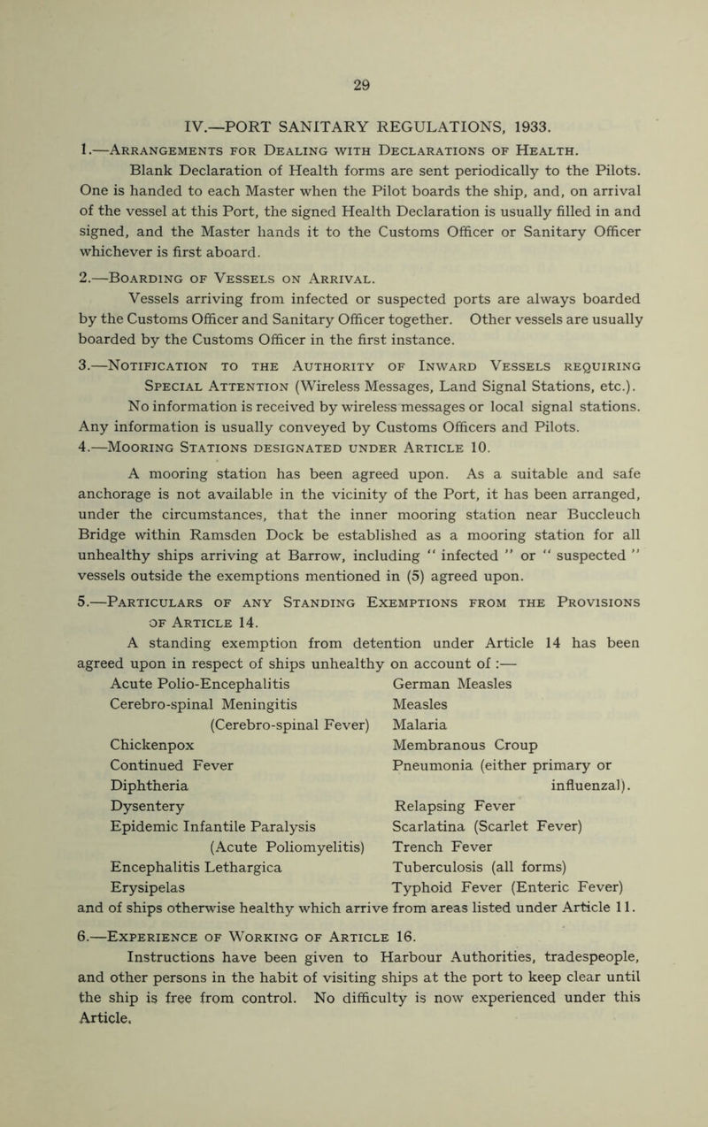IV.—PORT SANITARY REGULATIONS, 1933. 1. —Arrangements for Dealing with Declarations of Health. Blank Declaration of Health forms are sent periodically to the Pilots. One is handed to each Master when the Pilot boards the ship, and, on arrival of the vessel at this Port, the signed Health Declaration is usually filled in and signed, and the Master hands it to the Customs Officer or Sanitary Officer whichever is first aboard. 2. —Boarding of Vessels on Arrival. Vessels arriving from infected or suspected ports are always boarded by the Customs Officer and Sanitary Officer together. Other vessels are usually boarded by the Customs Officer in the first instance. 3. —Notification to the Authority of Inward Vessels requiring Special Attention (Wireless Messages, Land Signal Stations, etc.). No information is received by wireless messages or local signal stations. Any information is usually conveyed by Customs Officers and Pilots. 4. —Mooring Stations designated under Article 10. A mooring station has been agreed upon. As a suitable and safe anchorage is not available in the vicinity of the Port, it has been arranged, under the circumstances, that the inner mooring station near Buccleuch Bridge within Ramsden Dock be established as a mooring station for all unhealthy ships arriving at Barrow, including “ infected ” or “ suspected  vessels outside the exemptions mentioned in (5) agreed upon. 5.—Particulars of any Standing Exemptions from the Provisions OF Article 14. A standing exemption from detention under Article 14 has been agreed upon in respect of ships unhealthy on account of :— Acute Polio-Encephabtis Cerebro-spinal Meningitis (Cerebro-spinal Fever) Chickenpox Continued Fever Diphtheria Dysentery Epidemic Infantile Paralysis (Acute Poliomyelitis) Encephalitis Lethargica Erysipelas and of ships otherwise healthy which arri German Measles Measles Malaria Membranous Croup Pneumonia (either primary or influenzal). Relapsing Fever Scarlatina (Scarlet Fever) Trench Fever Tuberculosis (all forms) Typhoid Fever (Enteric Fever) from areas listed under Article 11. 6.—Experience of Working of Article 16. Instructions have been given to Harbour Authorities, tradespeople, and other persons in the habit of visiting ships at the port to keep clear until the ship is free from control. No difficulty is now experienced under this Article.