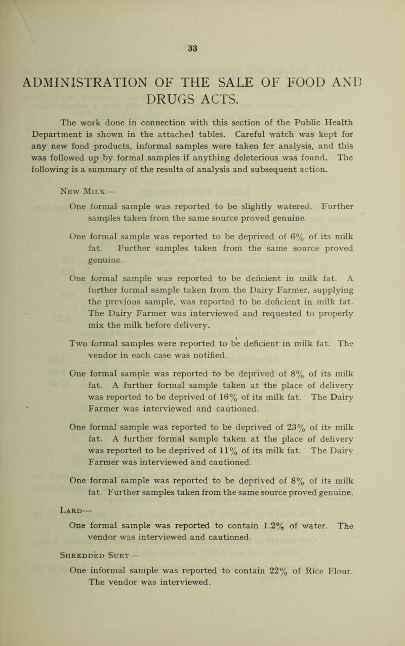 ADMINISTRATION OF THE SALE OF FOOD AND DRUGS ACTS. The work done in connection with this section of the Public Health Department is shown in the attached tables. Careful watch was kept for any new food products, informal samples were taken for analysis, and this was followed up by formal samples if anything deleterious was found. The following is a summary of the results of analysis and subsequent action. New Milk— One formal sample was reported to be slightly watered. Further samples taken from the same source proved genuine. One formal sample was reported to be deprived of 6% of its milk fat. Further samples taken from the same source proved genuine. One formal sample was reported to be deficient in milk fat. A further formal sample taken from the Dairy Farmer, supplying the previous sample, was reported to be deficient in milk fat. The Dairy Farmer was interviewed and requested to properly mix the milk before delivery. Two formal samples were reported to be deficient in milk fat. The vendor in each case was notified. One formal sample was reported to be deprived of 8% of its milk fat. A further formal sample taken at the place of delivery was reported to be deprived of 16% of its milk fat. The Dairy Farmer was interviewed and cautioned. One formal sample was reported to be deprived of 23% of its milk fat. A further formal sample taken at the place of delivery was reported to be deprived of 11 % of its milk fat. The Dairy Farmer was interviewed and cautioned. One formal sample was reported to be deprived of 8% of its milk fat. Further samples taken from the same source proved genuine. Lard— One formal sample was reported to contain 1.2% of water. The vendor was interviewed and cautioned. Shredded Suet— One informal sample was reported to contain 22% of Rice Flour. The vendor was interviewed.