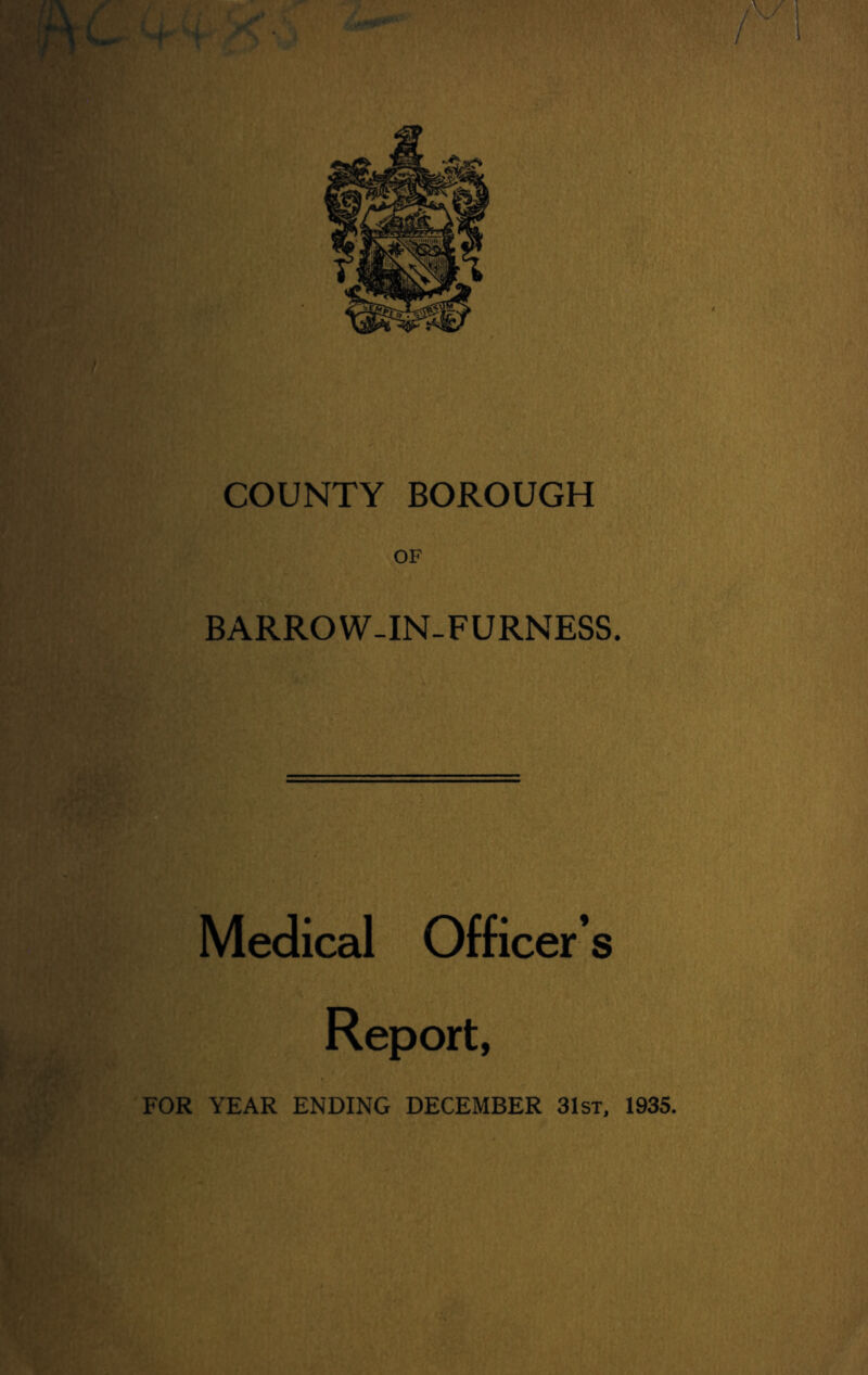 COUNTY BOROUGH OF BARROW-IN-FURNESS. Medical Officer’s Report, FOR YEAR ENDING DECEMBER 31st, 1935.