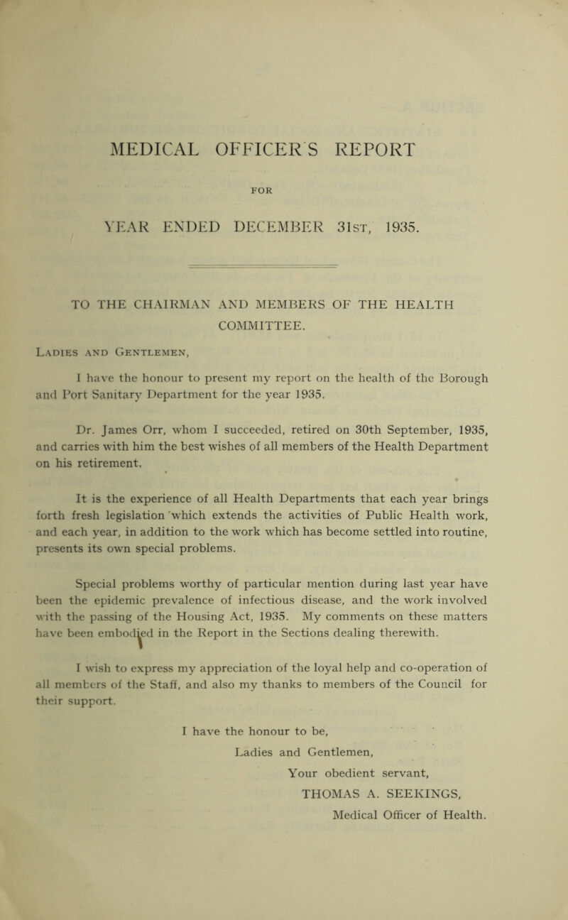 MEDICAL OFFICERS REPORT FOR YEAR ENDED DECEMBER 31st, 1935. TO THE CHAIRMAN AND MEMBERS OF THE HEALTH COMMITTEE. Ladies and Gentlemen, 1 have the honour to present my report on the health of the Borough and Fort Sanitary Department for the year 1935. Dr. James Orr, whom I succeeded, retired on 30th September, 1935, and carries with him the best wishes of all members of the Health Department on his retirement. It is the experience of all Health Departments that each year brings forth fresh legislation 'which extends the activities of Public Health work, and each year, in addition to the work which has become settled into routine, presents its own special problems. Special problems worthy of particular mention during last year have been the epidemic prevalence of infectious disease, and the work involved with the passing of the Housing Act, 1935. My comments on these matters have been embodied in the Report in the Sections dealing therewith. I wish to express my appreciation of the loyal help and co-operation of all members of the Staff, and also my thanks to members of the Council for their support. I have the honour to be. Ladies and Gentlemen, Your obedient servant, THOMAS A. SEEKINGS, Medical Officer of Health.