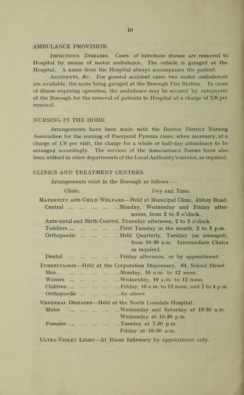 AMBULANCE PROVISION. Infectious Diseases. Cases of infectious disease are removed to Hospital by means of motor ambulance. The vehicle is garaged at the Hospital. A nurse from the Hospital always accompanies the patient. Accidents, &c. For general accident cases two motor ambulances are available, the same being garaged at the Borough Fire Station. In cases of illness requiring operation, the ambulance may be secured by ratepayers of the Borough for the removal of patients to Hospital at a charge of 2/6 per removal. NURSING IN THE HOME. Arrangements have been made with the Barrow District Nursing Association for the nursing of Puerperal Pyrexia cases, when necessary, at a charge of 1/6 per visit, the charge for a whole or half-day attendance to be arranged accordingly. The services of the Association’s Nurses have also been utilised in other departments of the Local Authority’s service, as required. CLINICS AND TREATMENT CENTRES. Arrangements exist in the Borough as follows :— Clinic. Day and Time. Maternity and Child Welfare—Held at Municipal Clinic, Abbey Road. Central Monday, Wednesday and Friday after- noons, from 2 to 5 o’clock. Ante-natal and Birth Control, Thursday afternoon, 2 to 5 o’clock. Toddlers First Tuesday in the month, 2 to 5 p.m. Orthopaedic Held Quarterly, Tuesday (as arranged), from 10-30 a.m. Intermediate Clinics as required. Dental Friday afternoon, or by appointment. Tuberculosis—Held at the Corporation Dispensary, 64, School Street. Men Monday, 10 a.m. to 12 noon. Women Wednesday, 10 a.m. to 12 noon. Children ....Friday, 10 a.m. to 12 noon, and 2 to 4 p.m. Orthopaedic As above. Venereal Diseases—Held at the North Lonsdale Hospital. Males Wednesday and Saturday at 10-30 a.m. Wednesday at 10-30 p.m. Females Tuesday at 7-30 p.m. Friday at 10-30 a.m. Ultra-Violet Light—At Roose Infirmary by appointment only.