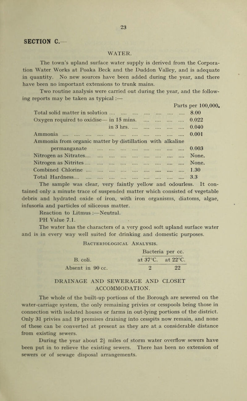 SECTION C.— WATER. The town’s upland surface water supply is derived from the Corpora- tion Water Works at I’oaka Beck and the Duddon Valley, and is adequate in quantity. No new sources have been added during the year, and there have been no important extensions to trunk mains. Two routine analysis were carried out during the year, and the follow- ing reports may be taken as typical :— Parts per 100,000. Total solid matter in solution Oxygen required to oxidise— in 15 mins. in 3 hrs Ammonia Ammonia from organic matter by distillation permanganate Nitrogen as Nitrates.... Nitrogen as Nitrites.... Combined Chlorine .... Total Hardness with alkaline 8.00 0.022 0.040 0.001 0.003 None. None. 1.30 3.3 The sample was clear, very faintly yellow and odourless. It con- tained only a minute trace of suspended matter which consisted of vegetable debris and hydrated oxide of iron, with iron organisms, diatoms, algae, infusoria and particles of siliceous matter. Reaction to Litmus :—Neutral. PH Value 7.1. The water has the characters of a very good soft upland surface water and is in every way well suited for drinking and domestic purposes. Bacteriological Analysis. Bacteria per cc. B. coli. at 37°C. at 22°C. Absent in 90 cc. 2 22 DRAINAGE AND SEWERAGE AND CLOSET ACCOMMODATION. The whole of the built-up portions of the Borough are sewered on the water-carriage system, the only remaining privies or cesspools being those in connection with isolated houses or farms in out-lying portions of the district. Only 31 privies and 19 premises draining into cesspits now remain, and none of these can be converted at present as they are at a considerable distance from existing sewers. During the year about 2^ miles of storm water overflow sewers have been put in to relieve the existing sewers. There has been no extension of sewers or of sewage disposal arrangements.