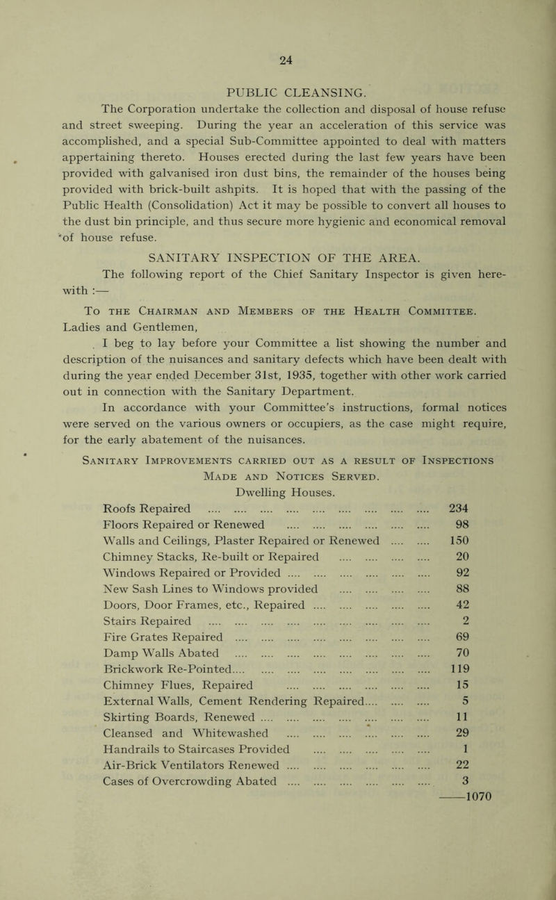 PUBLIC CLEANSING. The Corporation undertake the collection and disposal of house refuse and street sweeping. During the year an acceleration of this service was accomplished, and a special Sub-Committee appointed to deal with matters appertaining thereto. Houses erected during the last few years have been provided with galvanised iron dust bins, the remainder of the houses being provided with brick-built ashpits. It is hoped that with the passing of the Public Health (Consolidation) Act it may be possible to convert all houses to the dust bin principle, and thus secure more hygienic and economical removal *of house refuse. SANITARY INSPECTION OF THE AREA. The following report of the Chief Sanitary Inspector is given here- with :— To THE Chairman and Members of the Health Committee. Ladies and Gentlemen, I beg to lay before your Committee a list showing the number and description of the nuisances and sanitary defects which have been dealt with during the year ended December 31st, 1935, together with other work carried out in connection with the Sanitary Department. In accordance with your Committee’s instructions, formal notices were served on the various owners or occupiers, as the case might require, for the early abatement of the nuisances. Sanitary Improvements carried out as a result of Inspections Made and Notices Served. Dwelling Houses. Roofs Repaired 234 Floors Repaired or Renewed 98 Walls and Ceilings, Plaster Repaired or Renewed 150 Chimney Stacks, Re-built or Repaired 20 Windows Repaired or Provided 92 New Sash Lines to Windows provided 88 Doors, Door Frames, etc.. Repaired 42 Stairs Repaired 2 Fire Grates Repaired 69 Damp Walls Abated 70 Brickwork Re-Pointed 119 Chimney Flues, Repaired 15 External Walls, Cement Rendering Repaired 5 Skirting Boards, Renewed 11 Cleansed and Whitewashed 29 Handrails to Staircases Provided 1 Air-Brick Ventilators Renewed 22 Cases of Overcrowding Abated 3 1070