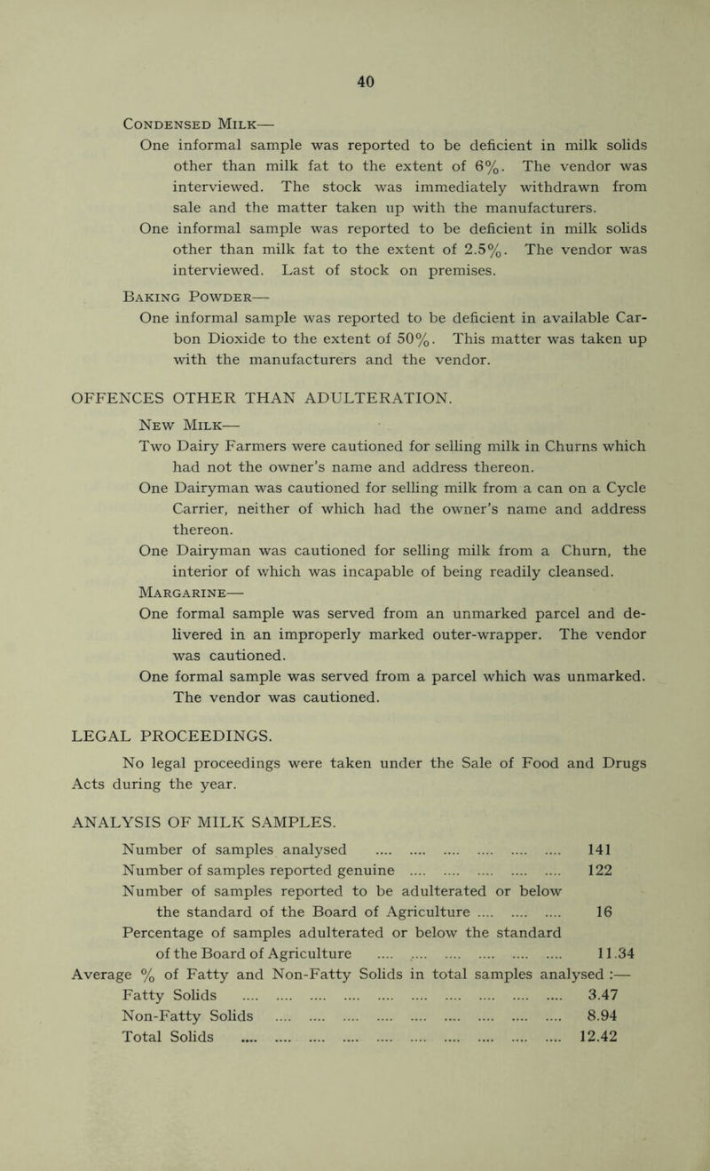 Condensed Milk— One informal sample was reported to be deficient in milk solids other than milk fat to the extent of 6%. The vendor was interviewed. The stock was immediately withdrawn from sale and the matter taken np with the manufacturers. One informal sample was reported to be deficient in milk solids other than milk fat to the extent of 2.5%. The vendor was interviewed. Last of stock on premises. Baking Powder— One informal sample was reported to be deficient in available Car- bon Dioxide to the extent of 50%. This matter was taken up with the manufacturers and the vendor. OFFENCES OTHER THAN ADULTERATION. New Milk— Two Dairy Earmers were cautioned for selling milk in Churns which had not the owner’s name and address thereon. One Dairyman was cautioned for selling milk from a can on a Cycle Carrier, neither of which had the owner’s name and address thereon. One Dairyman was cautioned for selling milk from a Churn, the interior of which was incapable of being readily cleansed. Margarine— One formal sample was served from an unmarked parcel and de- livered in an improperly marked outer-wrapper. The vendor was cautioned. One formal sample was served from a parcel which was unmarked. The vendor was cautioned. LEGAL PROCEEDINGS. No legal proceedings were taken under the Sale of Food and Drugs Acts during the year. ANALYSIS OF MILK SAMPLES. Number of samples analysed 141 Number of samples reported genuine 122 Number of samples reported to be adulterated or below the standard of the Board of Agriculture 16 Percentage of samples adulterated or below the standard of the Board of Agriculture 11.34 Average % of Fatty and Non-Fatty Solids in total samples analysed :— Fatty Solids 3.47 Non-Fatty Solids 8.94 Total Solids 12.42