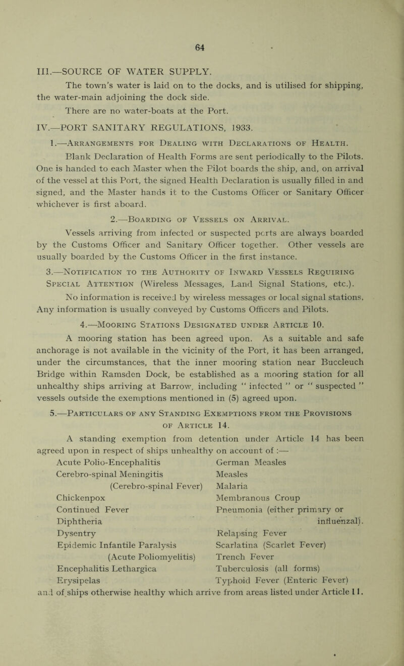 III. —SOURCE OF WATER SUPPLY. The town’s water is laid on to the docks, and is utilised for shipping, the water-main adjoining the dock side. There are no water-boats at the Port. IV. —PORT SANITARY REGULATIONS, 1933. 1.—Arrangements for Dealing with Declarations of Health. Blank Declaration of Health Forms are sent periodically to the Pilots. One is handed to each Master when the Pilot boards the ship, and, on arrival of the vessel at this Port, the signed Health Declaration is usually filled in and signed, and the Master hands it to the Customs Officer or Sanitary Officer whichever is first aboard. 2.—Boarding of Vessels on Arrival. Vessels arriving from infected or suspected ports are always boarded by the Customs Officer and Sanitary Officer together. Other vessels are usually boarded by the Customs Officer in the first instance. 3.—Notification to the Authority of Inward Vessels Requiring Special Attention (Wireless Messages, Land Signal Stations, etc.). No information is received by wireless messages or local signal stations. Any information is usually conveyed by Customs Officers and Pilots. 4.—Mooring Stations Designated under Article 10. A mooring station has been agreed upon. As a suitable and safe anchorage is not available in the vicinity of the Port, it has been arranged, under the circumstances, that the inner mooring station near Buccleuch Bridge within Ramsden Dock, be established as a mooring station for all unhealthy ships arriving at Barrow, including “ infected ” or “ suspected ” vessels outside the exemptions mentioned in (5) agreed upon. 5.—Particulars of any Standing Exemptions from the Provisions OF Article 14. A standing exemption from detention under Article 14 agreed upon in respect of ships unhealthy on account of :— Acute Polio-Encephalitis Cerebro-spinal Meningitis (Cerebro-spinal Fever) Chickenpox Continued Fever Diphtheria Dysentry Epidemic Infantile Paralysis (Acute Poliomyelitis) Encephalitis Lethargica Erysipelas has been German Measles Measles Malaria Membranous Croup Pneumonia (either primary or infiuenzal). Relapsing Fever Scarlatina (Scarlet Fever) Trench Fever Tuberculosis (all forms) Typhoid Fever (Enteric Fever) and of.ships otherwise healthy which arrive from areas listed under Article 11.